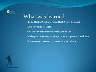 What was learned
Build Half a Product, Not a Half-Assed Product
Don’t over do it - KISS
Get more customer feedback and listen
Make products easy to adapt to, not super cool and new
If your mom can use it, you’re in good shape
 