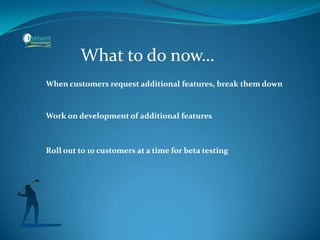 What to do now…
When customers request additional features, break them down
Work on development of additional features
Roll out to 10 customers at a time for beta testing
 