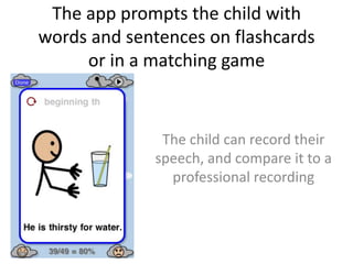 The app prompts the child with
words and sentences on flashcards
or in a matching game
The child can record their
speech, and compare it to a
professional recording
 