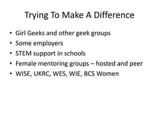 Trying To Make A Difference
• Girl Geeks and other geek groups
• Some employers
• STEM support in schools
• Female mentoring groups – hosted and peer
• WISE, UKRC, WES, WIE, BCS Women
 