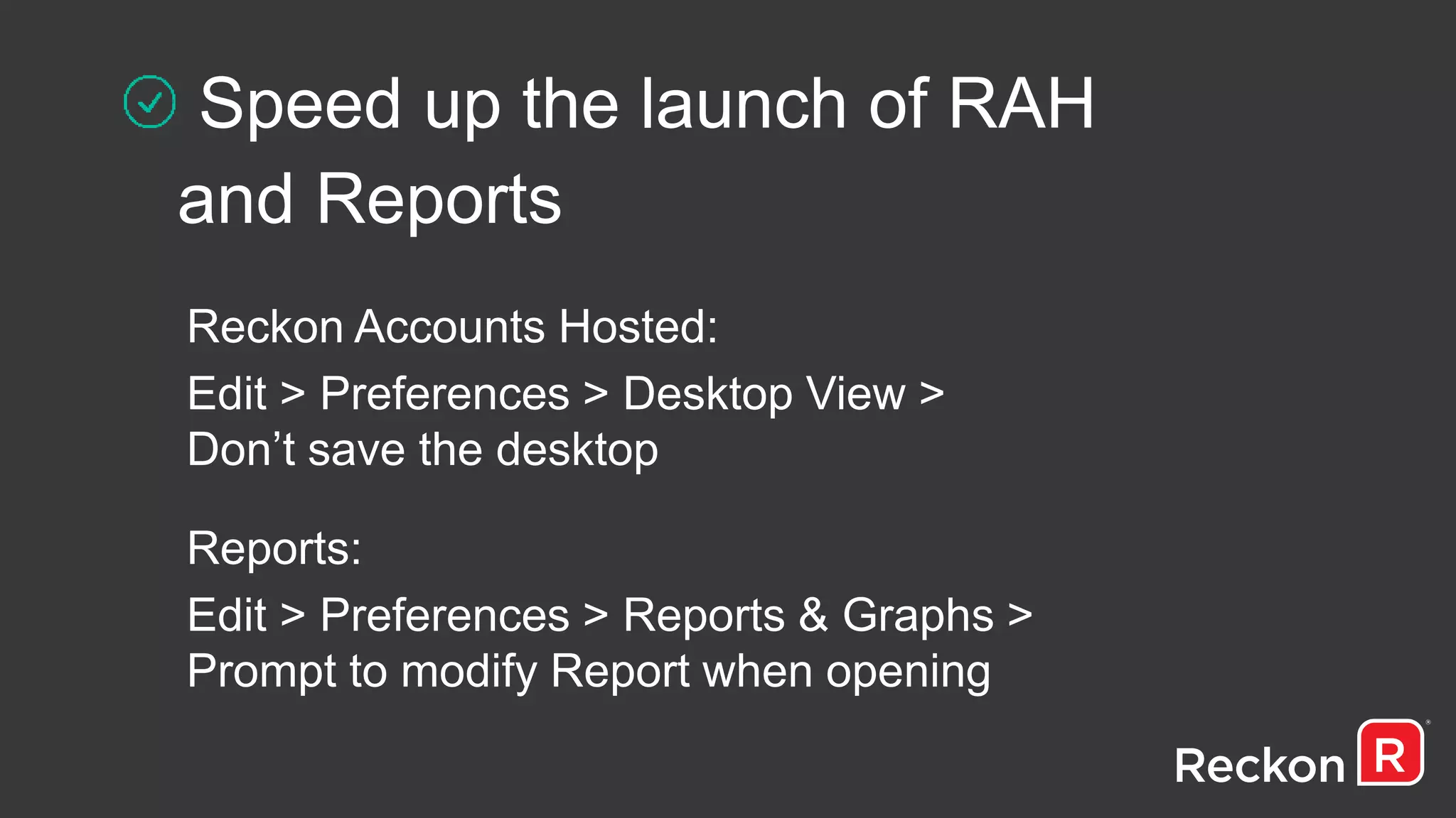 Speed up the launch of RAH
and Reports
Reckon Accounts Hosted:
Edit > Preferences > Desktop View >
Don’t save the desktop
Reports:
Edit > Preferences > Reports & Graphs >
Prompt to modify Report when opening
 
