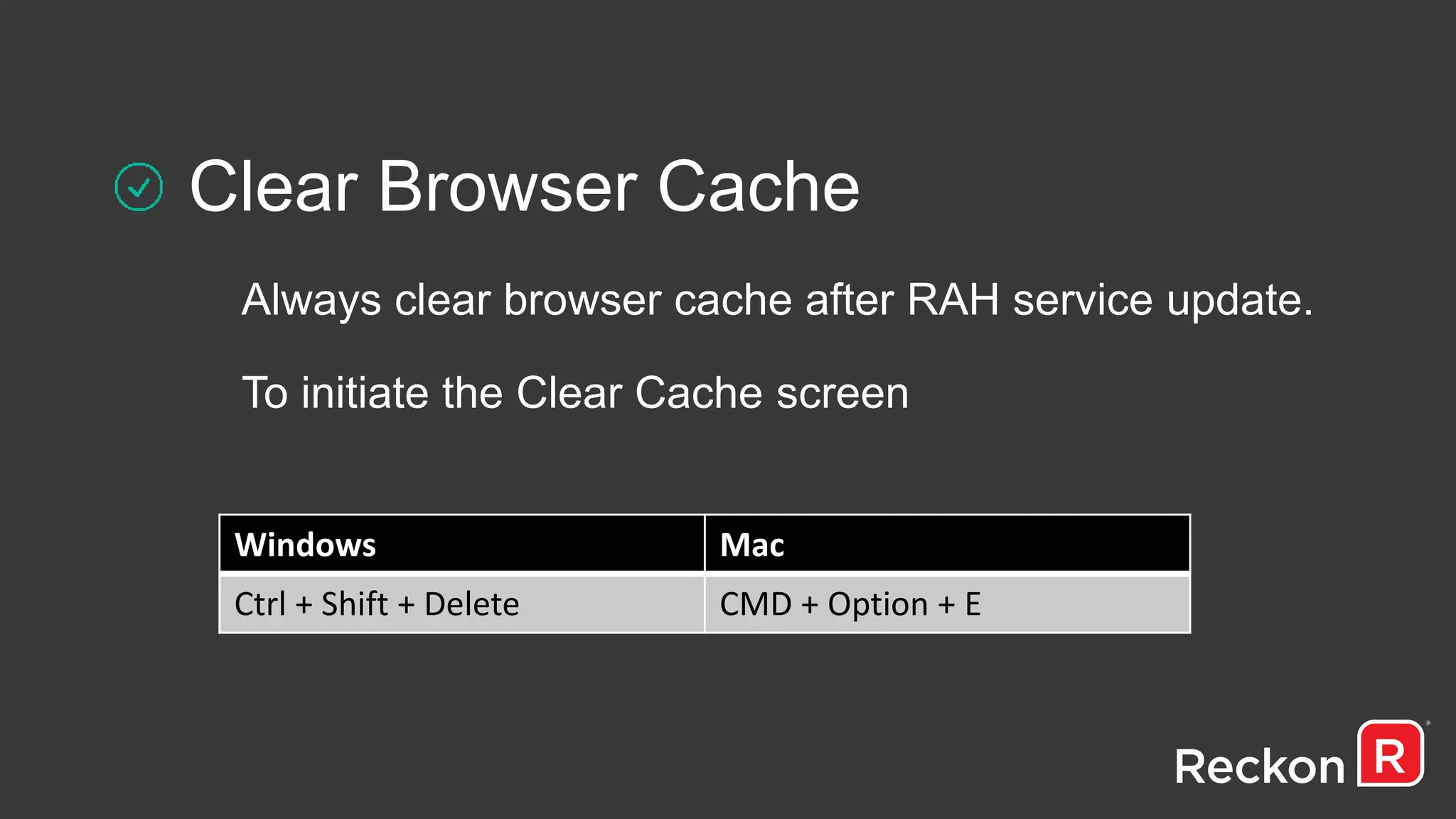 Clear Browser Cache
Always clear browser cache after RAH service update.
To initiate the Clear Cache screen
Windows Mac
Ctrl + Shift + Delete CMD + Option + E
 