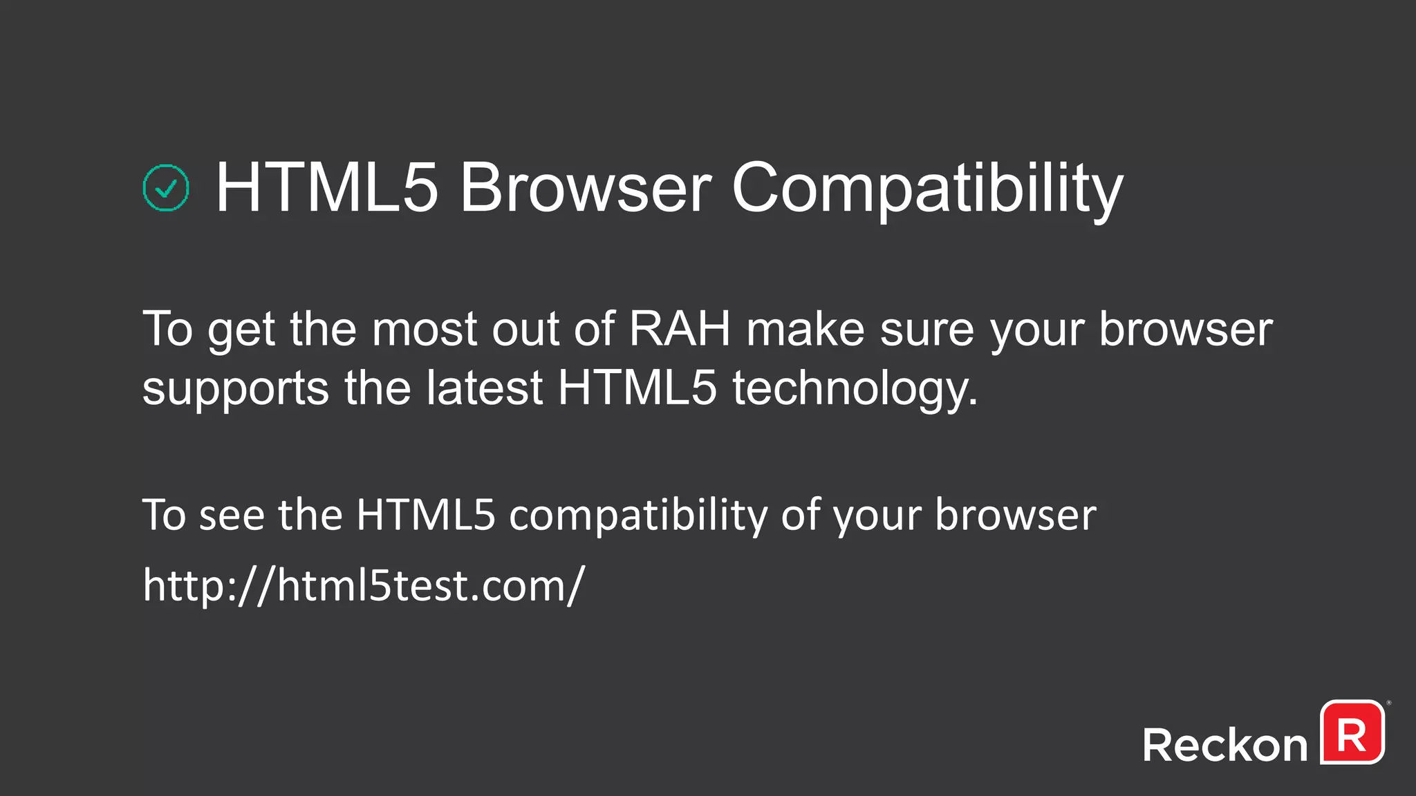HTML5 Browser Compatibility
To get the most out of RAH make sure your browser
supports the latest HTML5 technology.
To see the HTML5 compatibility of your browser
http://html5test.com/
 