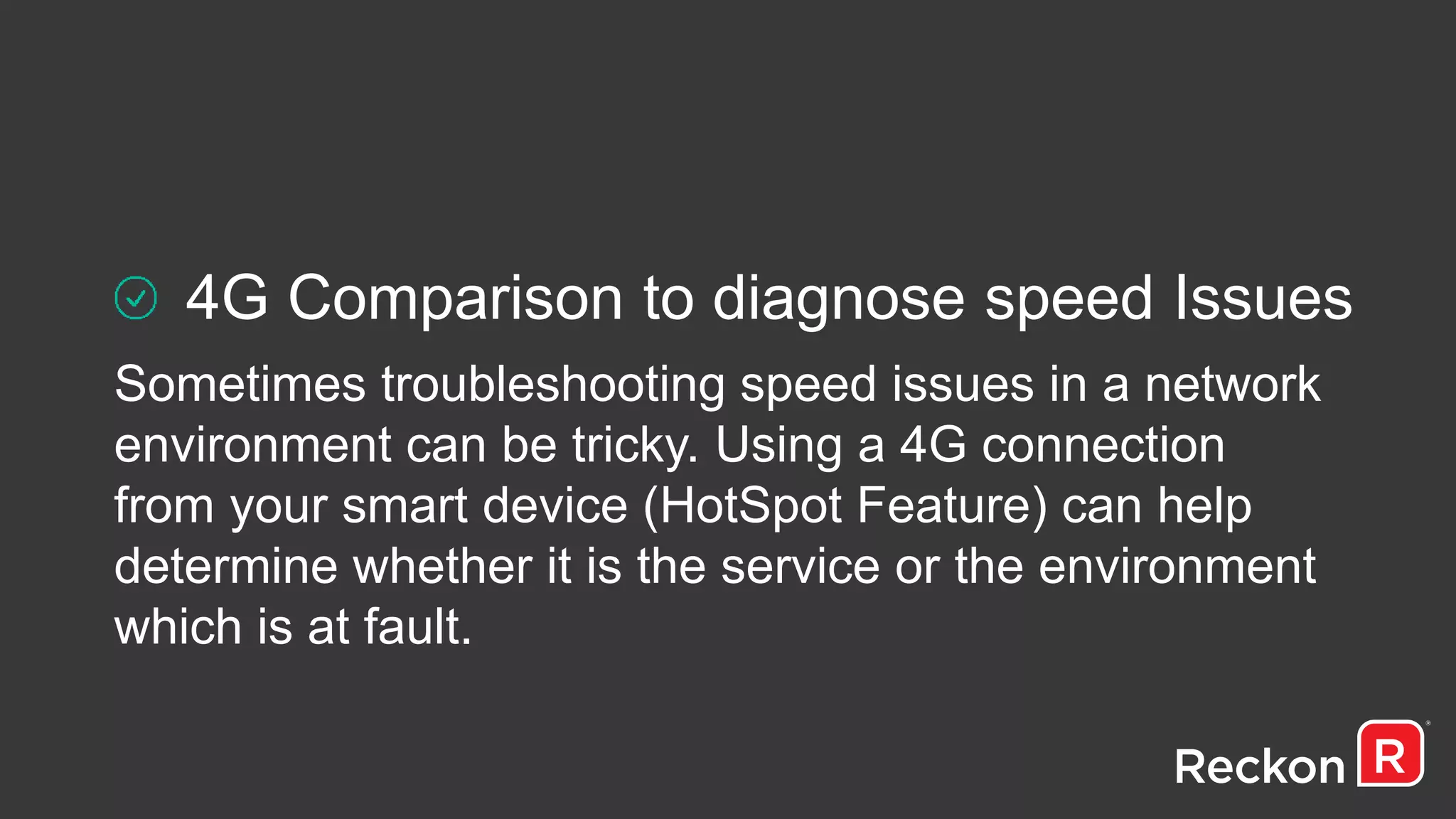 4G Comparison to diagnose speed Issues
Sometimes troubleshooting speed issues in a network
environment can be tricky. Using a 4G connection
from your smart device (HotSpot Feature) can help
determine whether it is the service or the environment
which is at fault.
 