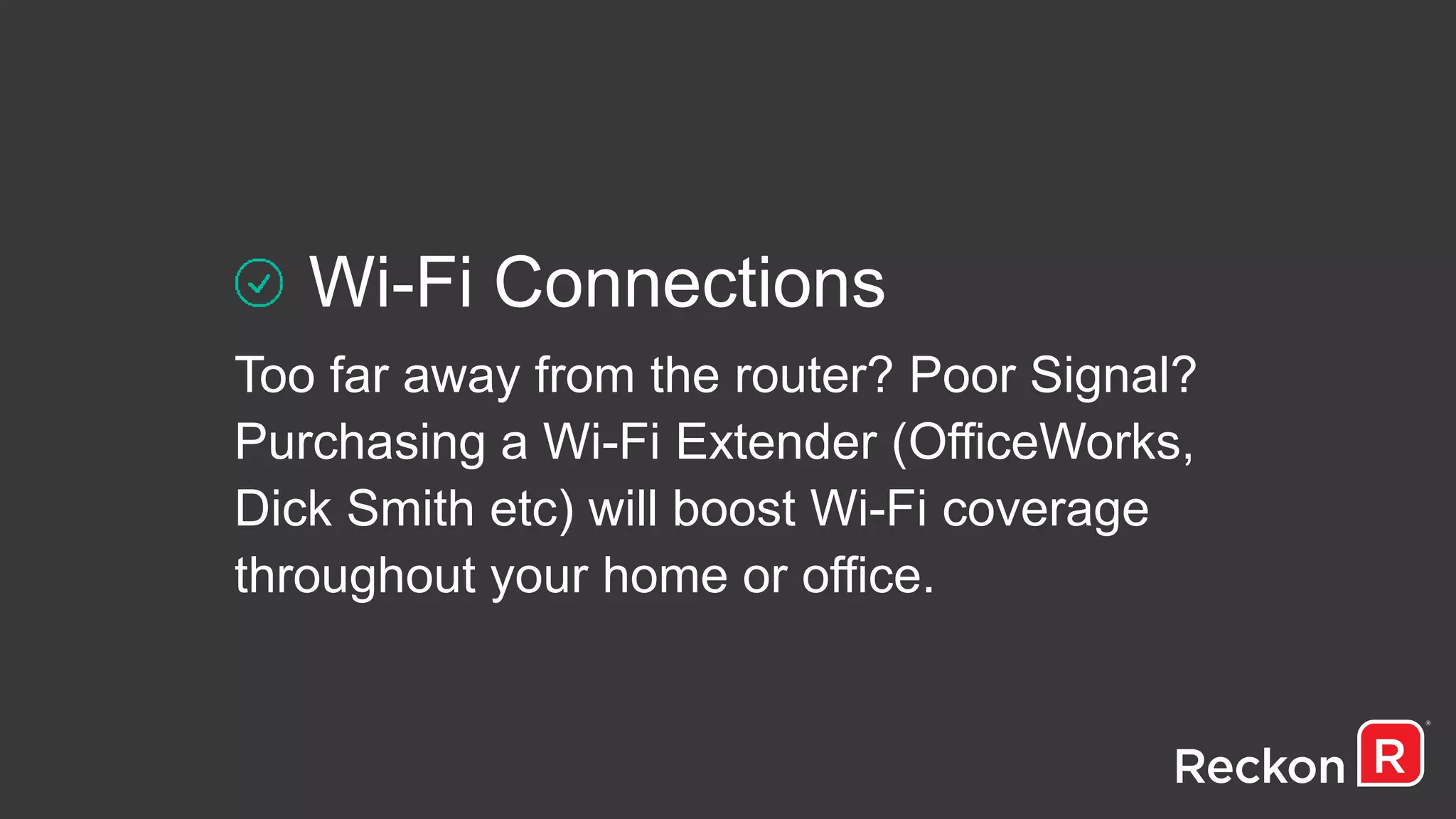 Wi-Fi Connections
Too far away from the router? Poor Signal?
Purchasing a Wi-Fi Extender (OfficeWorks,
Dick Smith etc) will boost Wi-Fi coverage
throughout your home or office.
 