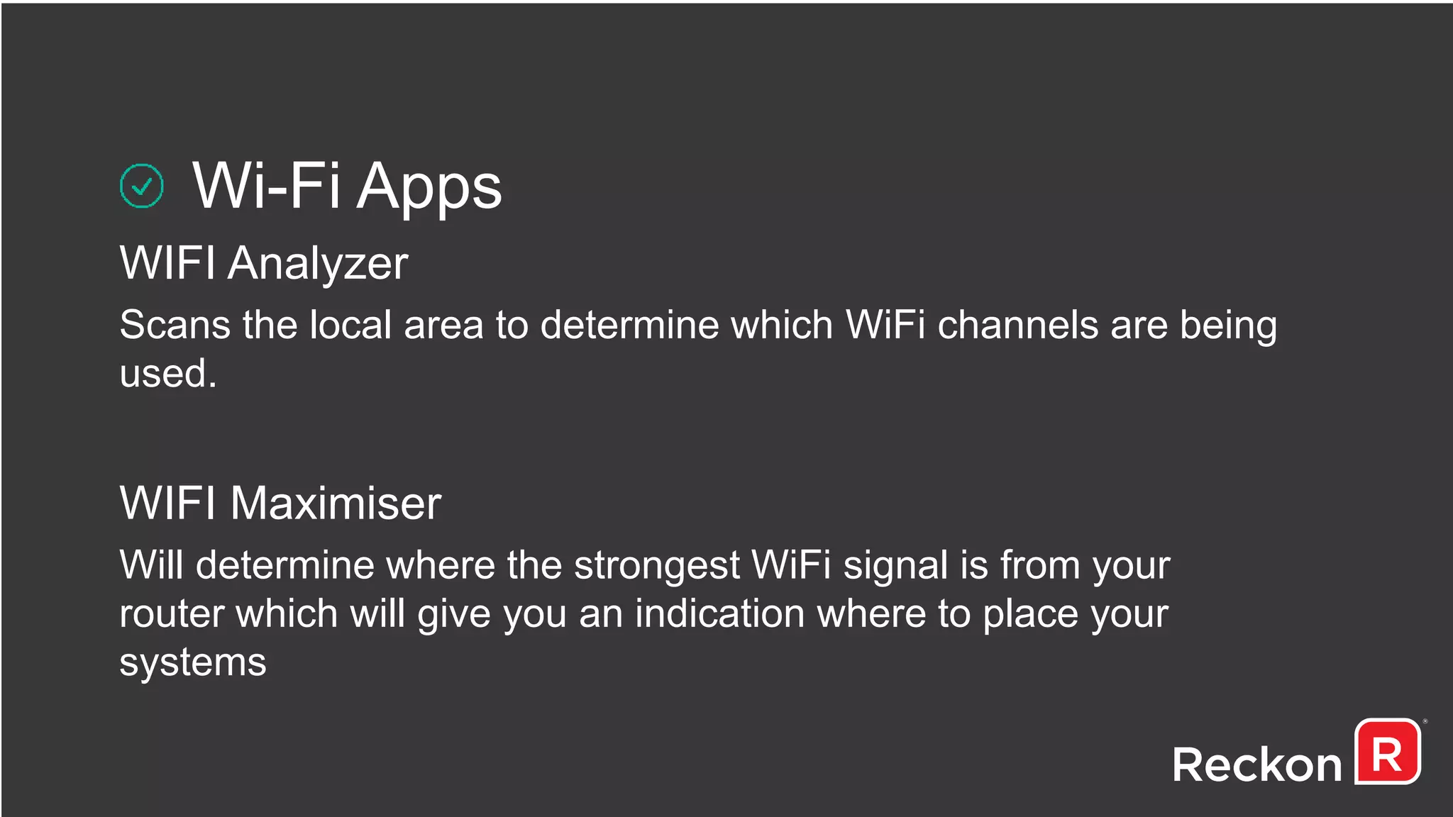 Wi-Fi Apps
WIFI Analyzer
Scans the local area to determine which WiFi channels are being
used.
WIFI Maximiser
Will determine where the strongest WiFi signal is from your
router which will give you an indication where to place your
systems
 