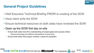 General Project GuidelinesHold Executive Technical Briefing PRIOR to creating of the SOWHave client write the SOWEnsure technical resources on both sides have reviewed the SOWOpen up the SOW first day on-siteEnsure both sides have firm understanding of project goals and success criteriaDiscuss terminology and different interpretations of same termsEnsure both sides have proper contacts in place for escalation