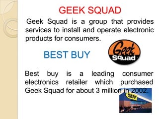 GEEK SQUAD
Geek Squad is a group that provides
services to install and operate electronic
products for consumers.

     BEST BUY
Best buy is a leading consumer
electronics retailer which purchased
Geek Squad for about 3 million in 2002.
 