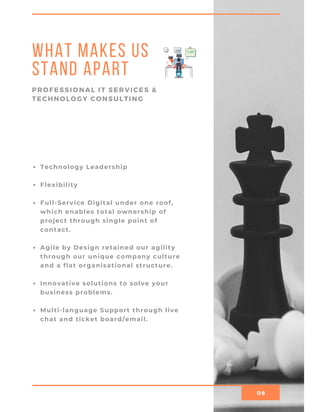 09
What Makes Us
Stand Apart
PROFESSIONAL IT SERVICES &
TECHNOLOGY CONSULTING
Technology Leadership
Flexibility
Full-Service Digital under one roof,
which enables total ownership of
project through single point of
contact.
Agile by Design retained our agility
through our unique company culture
and a flat organisational structure.
Innovative solutions to solve your
business problems.
Multi-language Support through live
chat and ticket board/email.
    
 