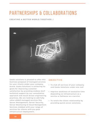 10
Partnerships & Collaborations
CREATING A BETTER WORLD TOGETHER..!
OBJECTIVEGeeks solutions is pleased to offer this
business proposal of managed services
for your clients under your company
brand. Geeks Solutions is achieving its
goals for improving customer
satisfaction by providing endless 24x7
technical support by our consultative
approach and result driven engineering
practices, We are looking to add fully
value added managed services like
Server Management, Server Security,
Server Monitoring & Cloud Management
Services clubbed with your range of
services for clients with pre-post
infrastructure deployment.
To club all services of your company
and Geeks Solutions under one roof
Improve weakness of resolution time
depending on Infrastructure as a
service or Software as a service.
To retain the Client relationship by
providing quick server solutions.
 