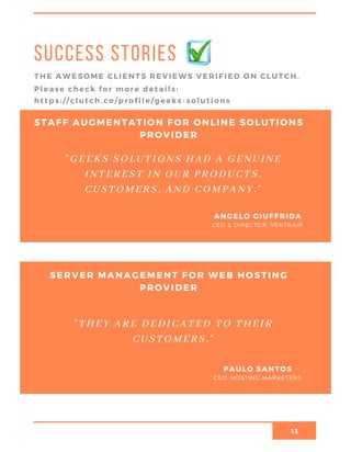 13
Success stories
THE AWESOME CLIENTS REVIEWS VERIFIED ON CLUTCH.
STAFF AUGMENTATION FOR ONLINE SOLUTIONS
PROVIDER
CEO & DIRECTOR, VENTRAIP
ANGELO GIUFFRIDA
"GEEKS SOLUTIONS HAD A GENUINE
INTEREST IN OUR PRODUCTS,
CUSTOMERS, AND COMPANY."
SERVER MANAGEMENT FOR WEB HOSTING
PROVIDER
CEO, HOSTING MARKETERS
PAULO SANTOS
"THEY ARE DEDICATED TO THEIR
CUSTOMERS."
https://clutch.co/profile/geeks-solutions
Please check for more details:
 