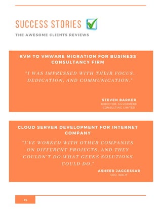 14
Success stories
THE AWESOME CLIENTS REVIEWS
KVM TO VMWARE MIGRATION FOR BUSINESS
CONSULTANCY FIRM
DIRECTOR, SILVERMERE
CONSULTING LIMITED
STEVEN BARKER
“I WAS IMPRESSED WITH THEIR FOCUS,
DEDICATION, AND COMMUNICATION.”
CLOUD SERVER DEVELOPMENT FOR INTERNET
COMPANY
CEO, WALIT
ASHEER JAGGESSAR
"I’VE WORKED WITH OTHER COMPANIES
ON DIFFERENT PROJECTS, AND THEY
COULDN’T DO WHAT GEEKS SOLUTIONS
COULD DO."
 