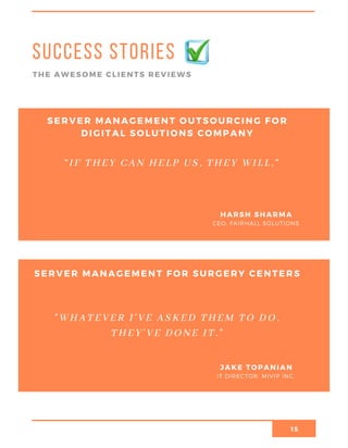 15
Success stories
THE AWESOME CLIENTS REVIEWS
SERVER MANAGEMENT OUTSOURCING FOR
DIGITAL SOLUTIONS COMPANY
CEO, FAIRHALL SOLUTIONS
HARSH SHARMA
“IF THEY CAN HELP US, THEY WILL.”
SERVER MANAGEMENT FOR SURGERY CENTERS
IT DIRECTOR, MIVIP INC.
JAKE TOPANIAN
"WHATEVER I’VE ASKED THEM TO DO,
THEY’VE DONE IT."
 