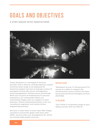 04
Goals and objectives
A STEP AHEAD WITH INNOVATIONS
MISSIONGeeks Solutions is a managed IT services
provider with a diverse, multidisciplinary, expert
technical team ready to be deployed for
technical support services to manage various IT
managed services like server management,
cloud management, infrastructure monitoring.
With over 12 years of Professional IT services
experience, our nationwide clients are
consistently happy with our support to their
business. Clients consistently praise us for our
consultative approach and results-driven
engineering practice.
We have a client base of more than 700+ happy
customers around the globe with more than
2000+ servers under our management for which
we provide high quality services.
“Backbone of your IT Infrastructure”To
serves as a pillar to support the
Infrastructure and to protect the Data
by serving technical managed services
24x7x365.
VISION
“Our Vision is to become wings of your
flying success with our efforts”
 