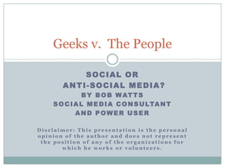 Geeks v. The People

           SOCIAL OR
       ANTI-SOCIAL MEDIA?
              B Y B O B W AT T S
    S O C I A L M E D I A C O N S U LTA N T
            AND POWER USER

Disclaimer: This presentation is the personal
opinion of the author and does not represent
 the position of any of the organizations for
       which he works or volunteers.
 
