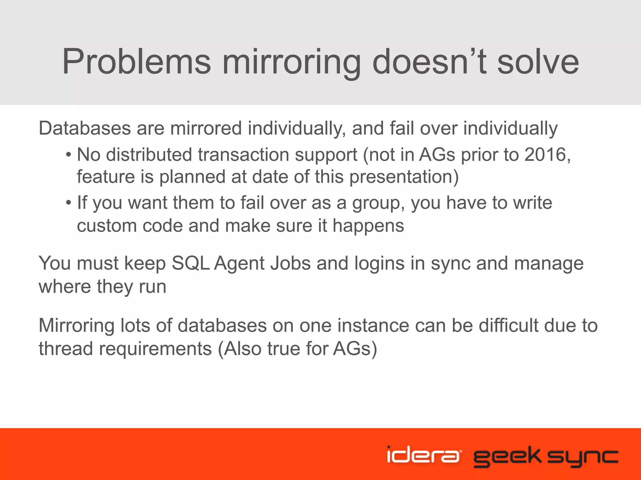 Problems mirroring doesn’t solve Databases are mirrored individually, and fail over individually • No distributed transaction support (not in AGs prior to 2016, feature is planned at date of this presentation) • If you want them to fail over as a group, you have to write custom code and make sure it happens You must keep SQL Agent Jobs and logins in sync and manage where they run Mirroring lots of databases on one instance can be difficult due to thread requirements (Also true for AGs) 
