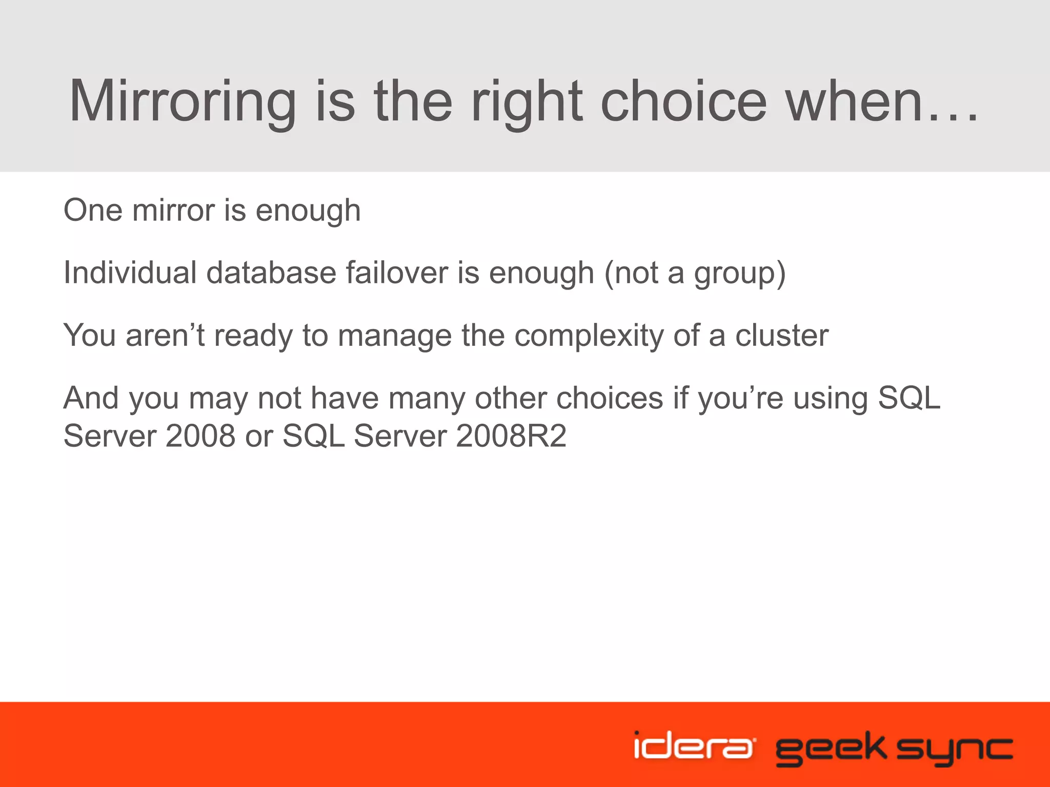 Mirroring is the right choice when… One mirror is enough Individual database failover is enough (not a group) You aren’t ready to manage the complexity of a cluster And you may not have many other choices if you’re using SQL Server 2008 or SQL Server 2008R2 
