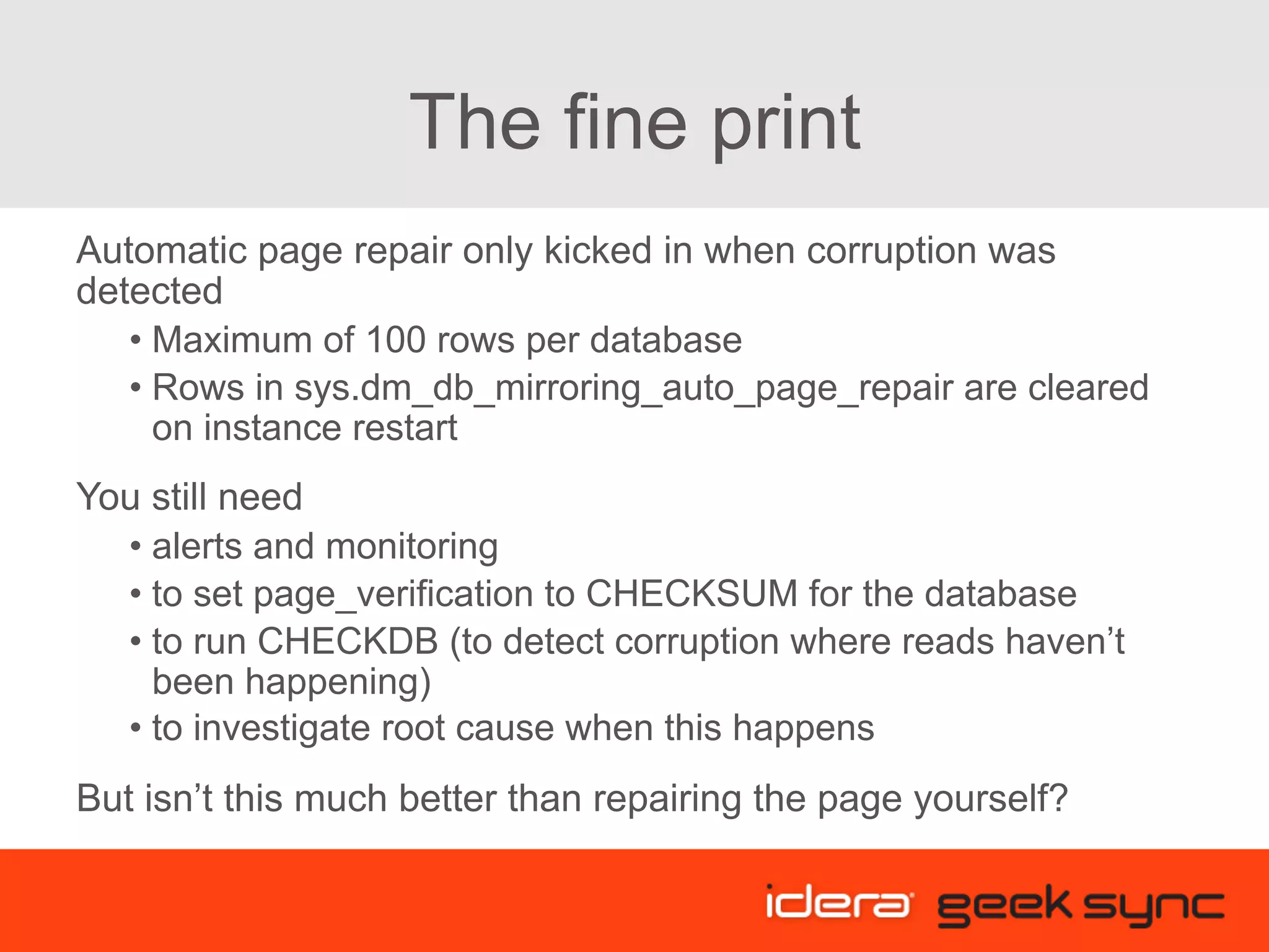The fine print Automatic page repair only kicked in when corruption was detected • Maximum of 100 rows per database • Rows in sys.dm_db_mirroring_auto_page_repair are cleared on instance restart You still need • alerts and monitoring • to set page_verification to CHECKSUM for the database • to run CHECKDB (to detect corruption where reads haven’t been happening) • to investigate root cause when this happens But isn’t this much better than repairing the page yourself? 