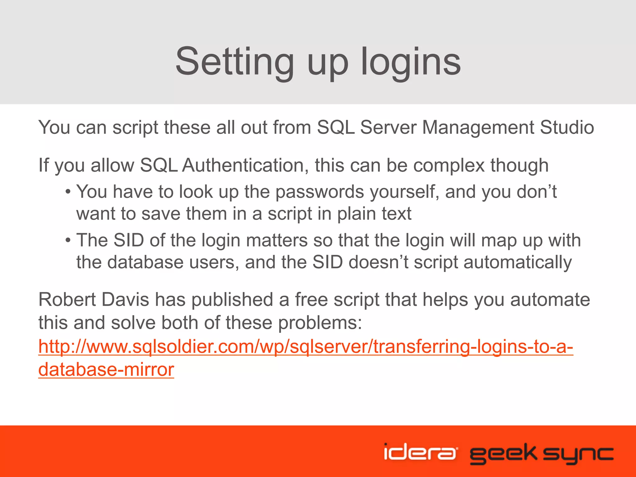 Setting up logins You can script these all out from SQL Server Management Studio If you allow SQL Authentication, this can be complex though • You have to look up the passwords yourself, and you don’t want to save them in a script in plain text • The SID of the login matters so that the login will map up with the database users, and the SID doesn’t script automatically Robert Davis has published a free script that helps you automate this and solve both of these problems: http://www.sqlsoldier.com/wp/sqlserver/transferring-logins-to-a- database-mirror 