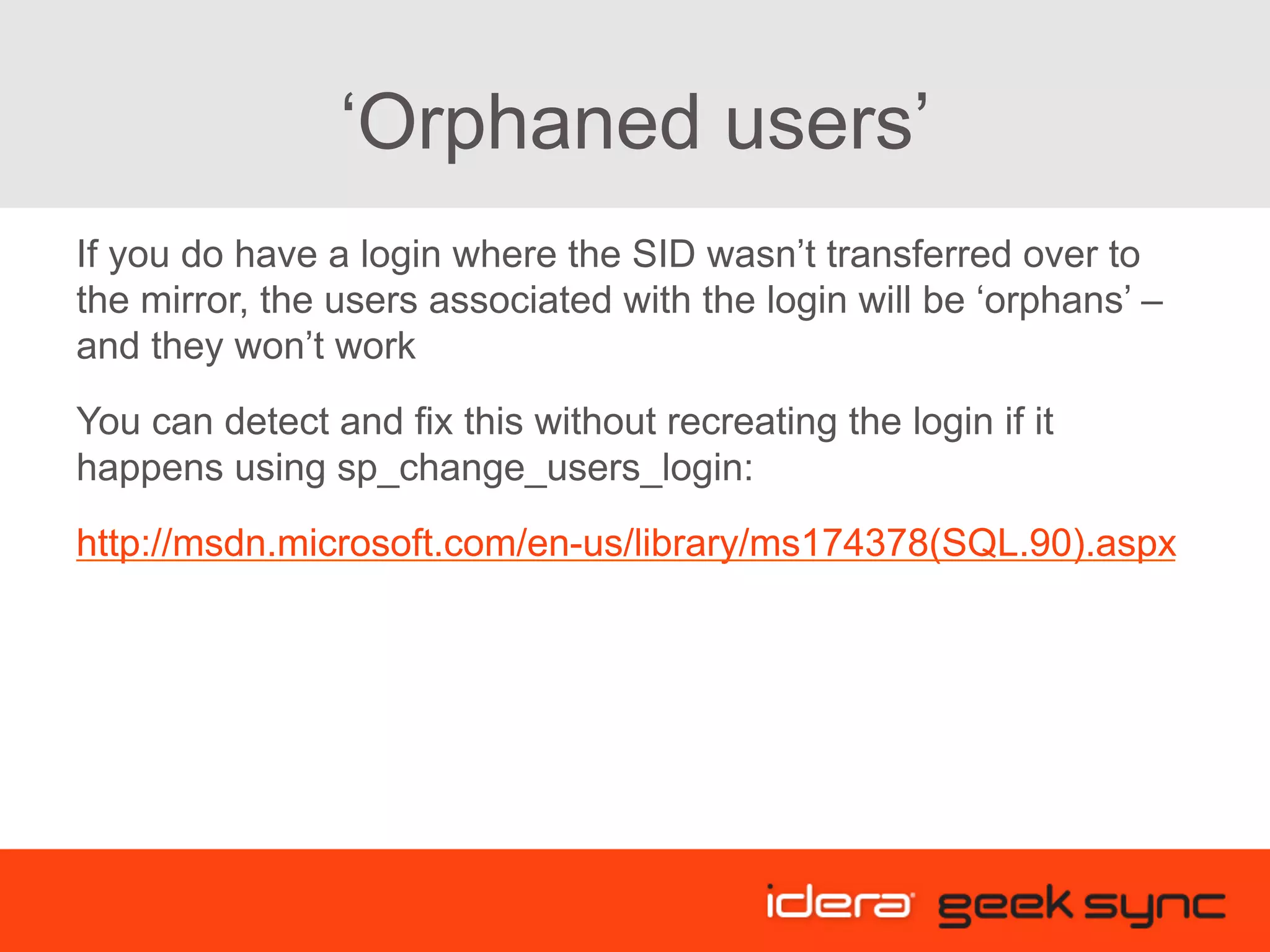 ‘Orphaned users’ If you do have a login where the SID wasn’t transferred over to the mirror, the users associated with the login will be ‘orphans’ – and they won’t work You can detect and fix this without recreating the login if it happens using sp_change_users_login: http://msdn.microsoft.com/en-us/library/ms174378(SQL.90).aspx 