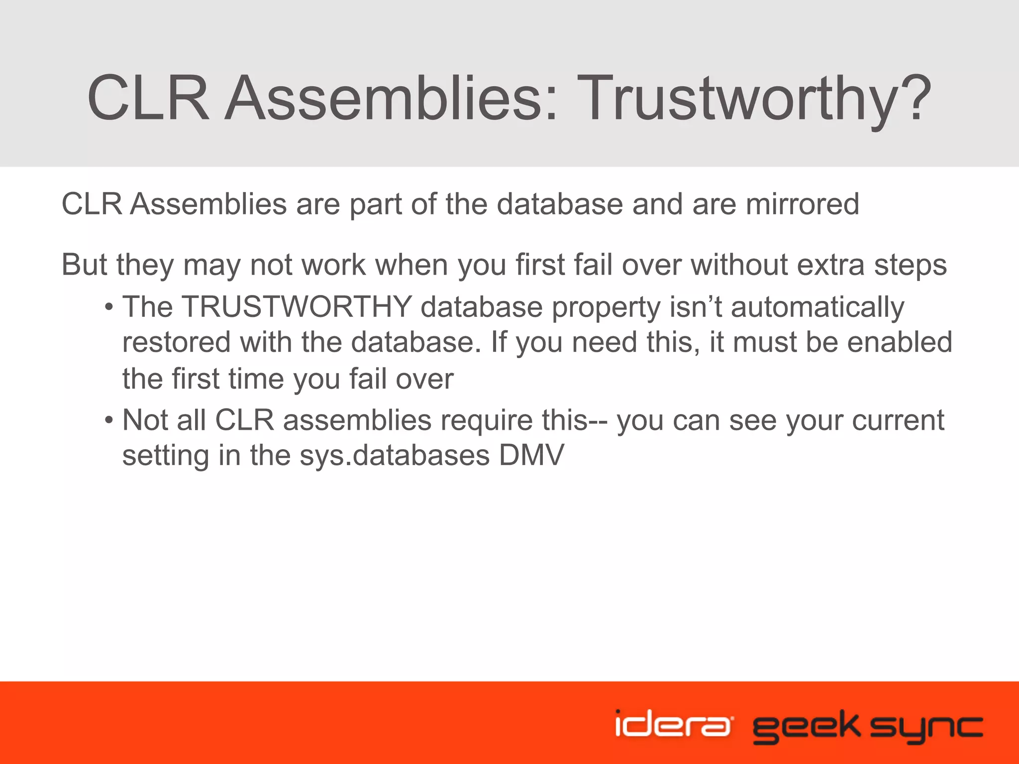 CLR Assemblies: Trustworthy? CLR Assemblies are part of the database and are mirrored But they may not work when you first fail over without extra steps • The TRUSTWORTHY database property isn’t automatically restored with the database. If you need this, it must be enabled the first time you fail over • Not all CLR assemblies require this-- you can see your current setting in the sys.databases DMV 