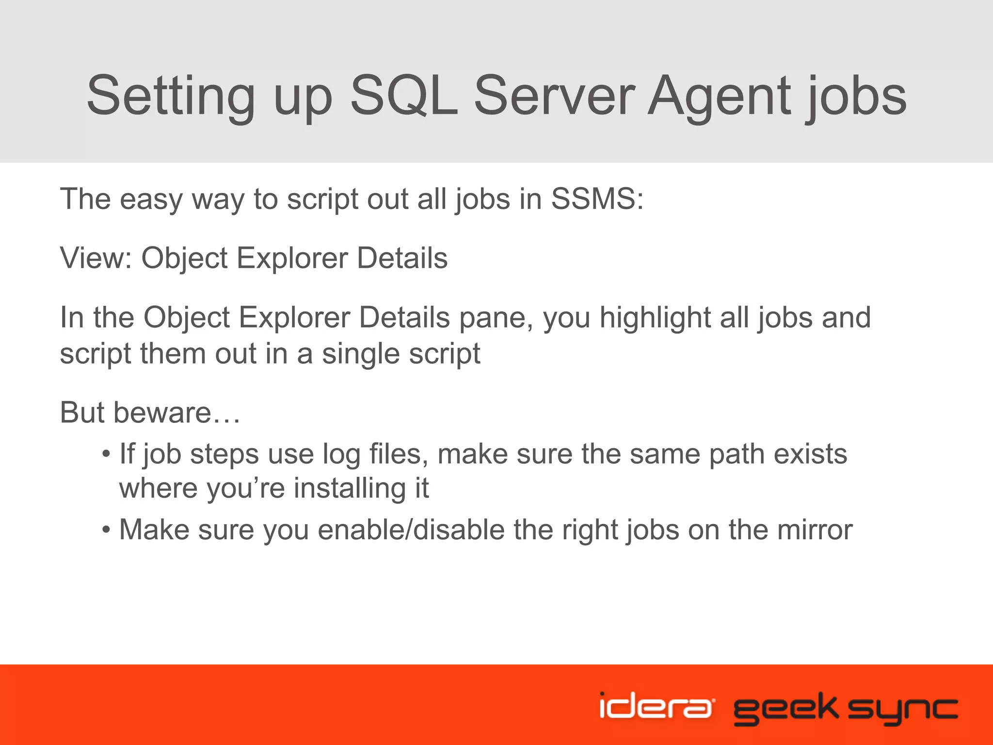 Setting up SQL Server Agent jobs The easy way to script out all jobs in SSMS: View: Object Explorer Details In the Object Explorer Details pane, you highlight all jobs and script them out in a single script But beware… • If job steps use log files, make sure the same path exists where you’re installing it • Make sure you enable/disable the right jobs on the mirror 