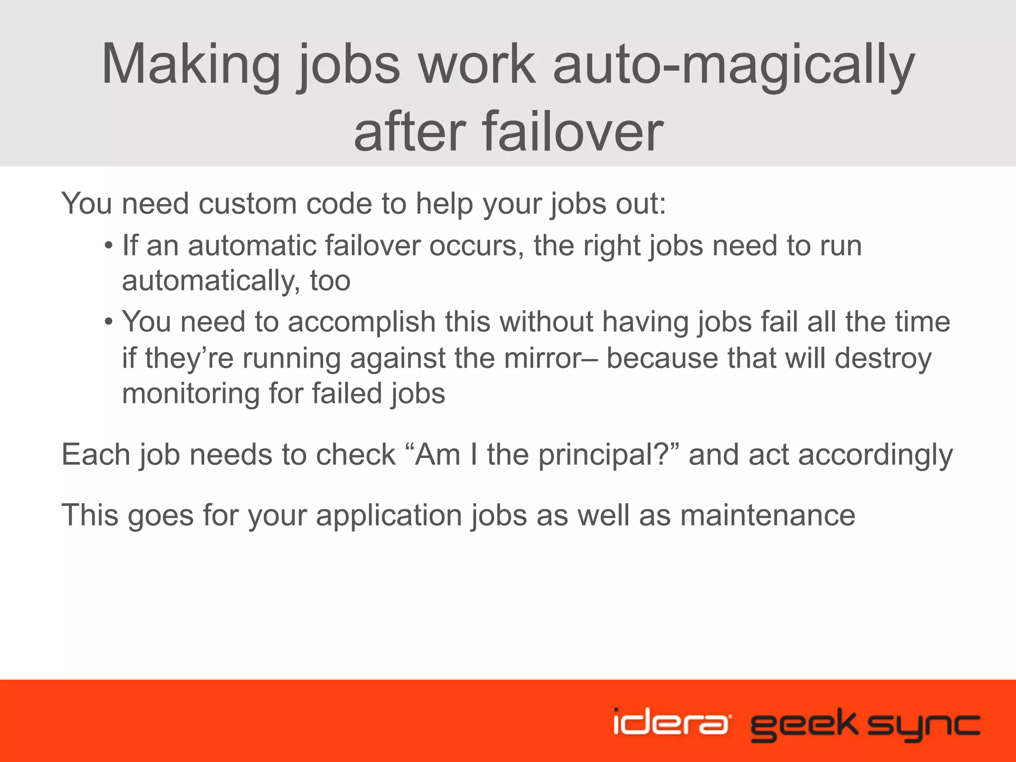 Making jobs work auto-magically after failover You need custom code to help your jobs out: • If an automatic failover occurs, the right jobs need to run automatically, too • You need to accomplish this without having jobs fail all the time if they’re running against the mirror– because that will destroy monitoring for failed jobs Each job needs to check “Am I the principal?” and act accordingly This goes for your application jobs as well as maintenance 