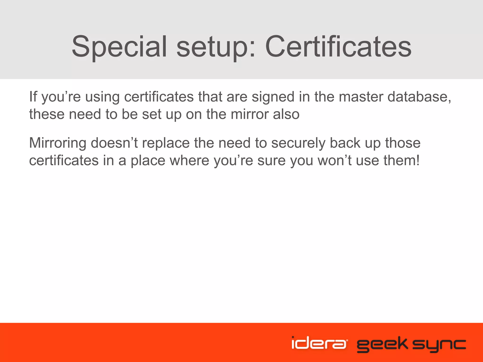 Special setup: Certificates If you’re using certificates that are signed in the master database, these need to be set up on the mirror also Mirroring doesn’t replace the need to securely back up those certificates in a place where you’re sure you won’t use them! 