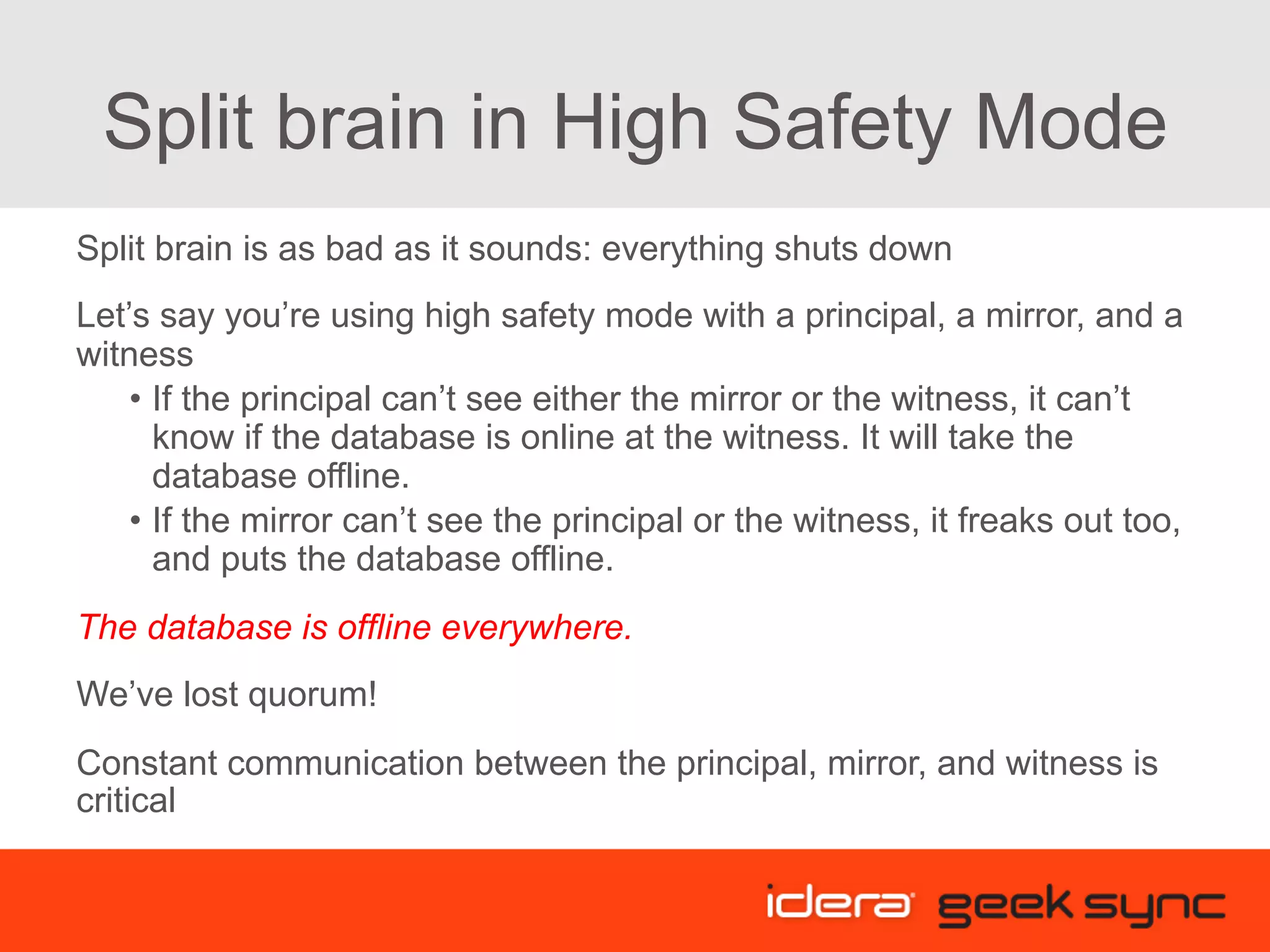 Split brain in High Safety Mode Split brain is as bad as it sounds: everything shuts down Let’s say you’re using high safety mode with a principal, a mirror, and a witness •  If the principal can’t see either the mirror or the witness, it can’t know if the database is online at the witness. It will take the database offline. •  If the mirror can’t see the principal or the witness, it freaks out too, and puts the database offline. The database is offline everywhere. We’ve lost quorum! Constant communication between the principal, mirror, and witness is critical 