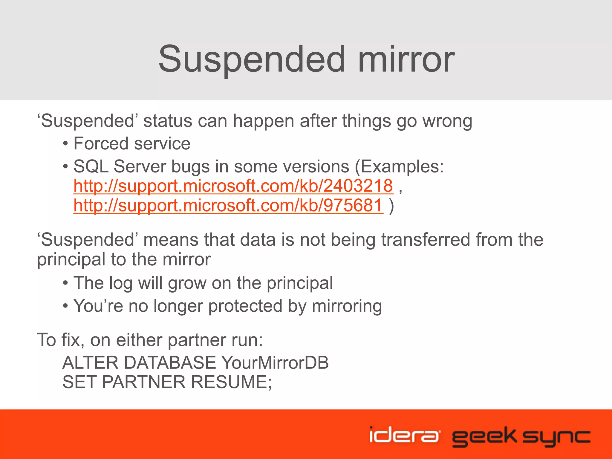 Suspended mirror ‘Suspended’ status can happen after things go wrong • Forced service • SQL Server bugs in some versions (Examples: http://support.microsoft.com/kb/2403218 , http://support.microsoft.com/kb/975681 ) ‘Suspended’ means that data is not being transferred from the principal to the mirror • The log will grow on the principal • You’re no longer protected by mirroring To fix, on either partner run: ALTER DATABASE YourMirrorDB SET PARTNER RESUME; 