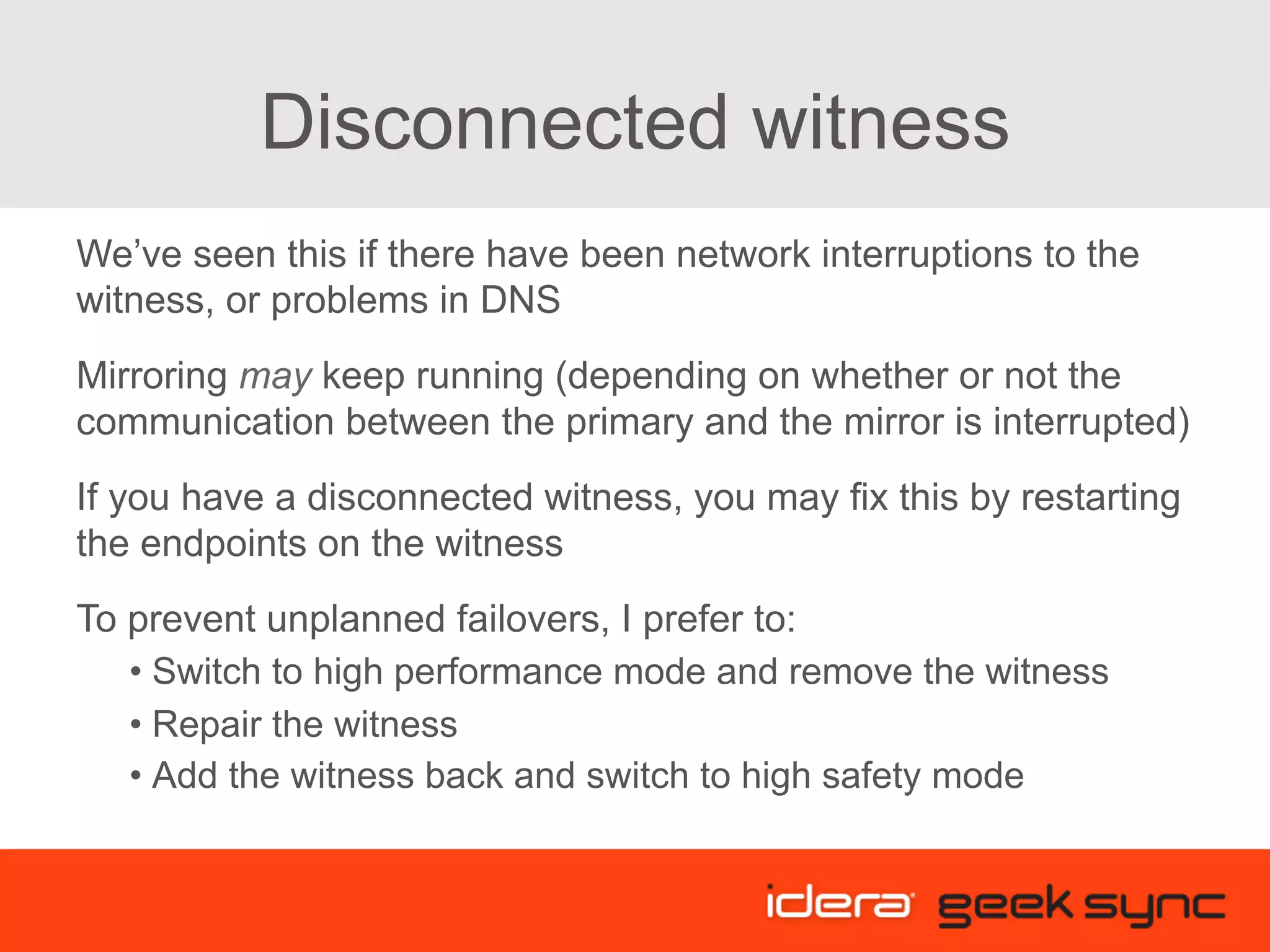 Disconnected witness We’ve seen this if there have been network interruptions to the witness, or problems in DNS Mirroring may keep running (depending on whether or not the communication between the primary and the mirror is interrupted) If you have a disconnected witness, you may fix this by restarting the endpoints on the witness To prevent unplanned failovers, I prefer to: • Switch to high performance mode and remove the witness • Repair the witness • Add the witness back and switch to high safety mode 