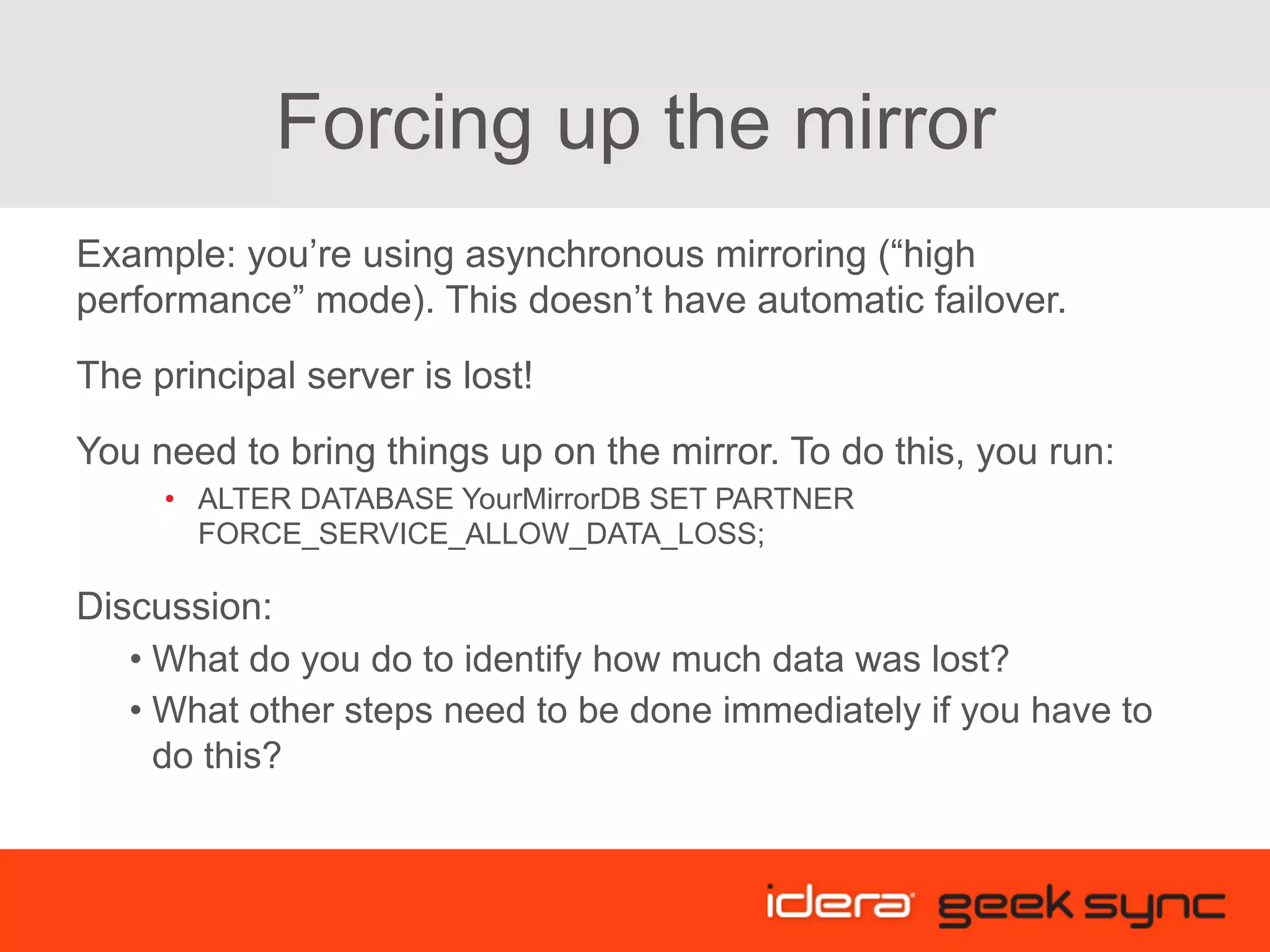 Forcing up the mirror Example: you’re using asynchronous mirroring (“high performance” mode). This doesn’t have automatic failover. The principal server is lost! You need to bring things up on the mirror. To do this, you run: •  ALTER DATABASE YourMirrorDB SET PARTNER FORCE_SERVICE_ALLOW_DATA_LOSS; Discussion: • What do you do to identify how much data was lost? • What other steps need to be done immediately if you have to do this? 
