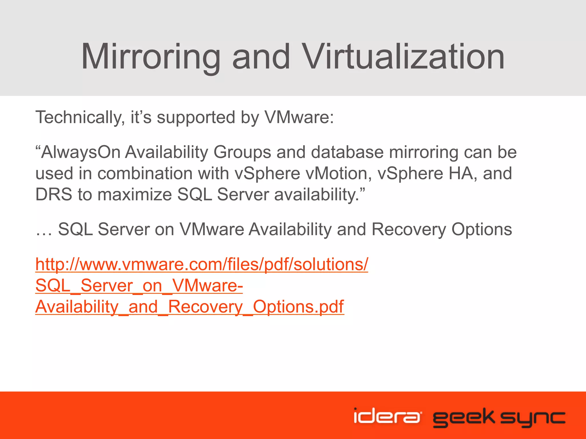 Mirroring and Virtualization Technically, it’s supported by VMware: “AlwaysOn Availability Groups and database mirroring can be used in combination with vSphere vMotion, vSphere HA, and DRS to maximize SQL Server availability.” … SQL Server on VMware Availability and Recovery Options http://www.vmware.com/files/pdf/solutions/ SQL_Server_on_VMware- Availability_and_Recovery_Options.pdf 