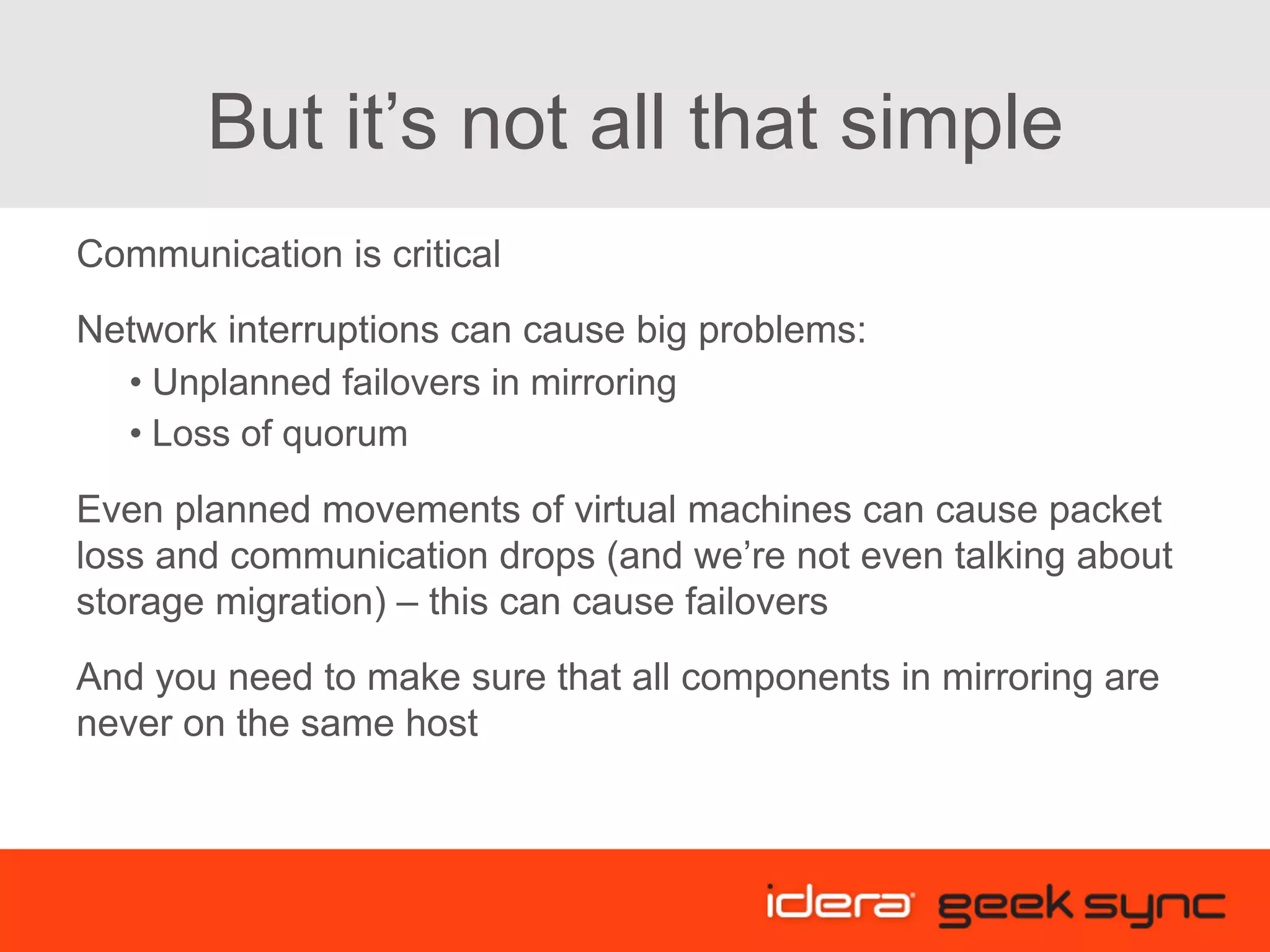 But it’s not all that simple Communication is critical Network interruptions can cause big problems: • Unplanned failovers in mirroring • Loss of quorum Even planned movements of virtual machines can cause packet loss and communication drops (and we’re not even talking about storage migration) – this can cause failovers And you need to make sure that all components in mirroring are never on the same host 