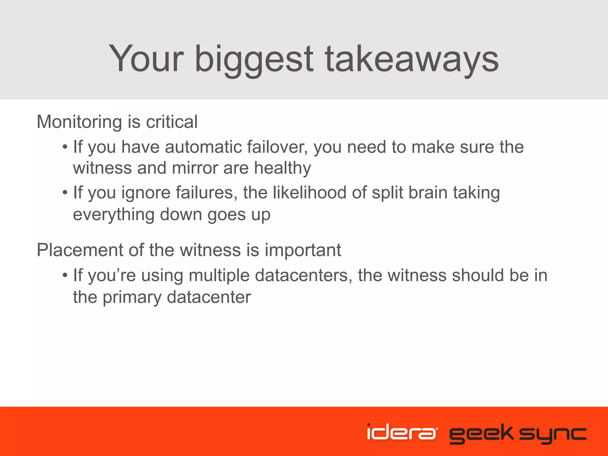Your biggest takeaways Monitoring is critical • If you have automatic failover, you need to make sure the witness and mirror are healthy • If you ignore failures, the likelihood of split brain taking everything down goes up Placement of the witness is important • If you’re using multiple datacenters, the witness should be in the primary datacenter 