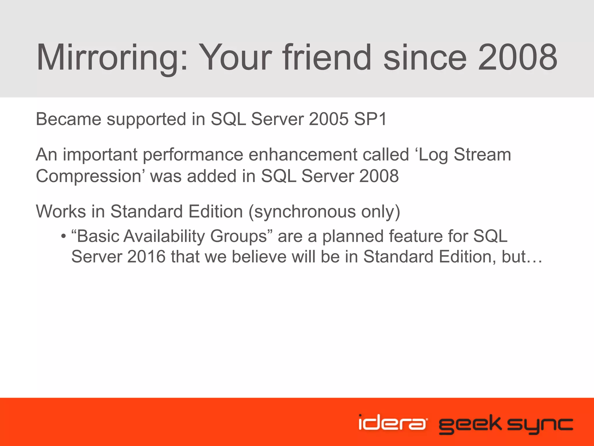 Mirroring: Your friend since 2008 Became supported in SQL Server 2005 SP1 An important performance enhancement called ‘Log Stream Compression’ was added in SQL Server 2008 Works in Standard Edition (synchronous only) • “Basic Availability Groups” are a planned feature for SQL Server 2016 that we believe will be in Standard Edition, but… 