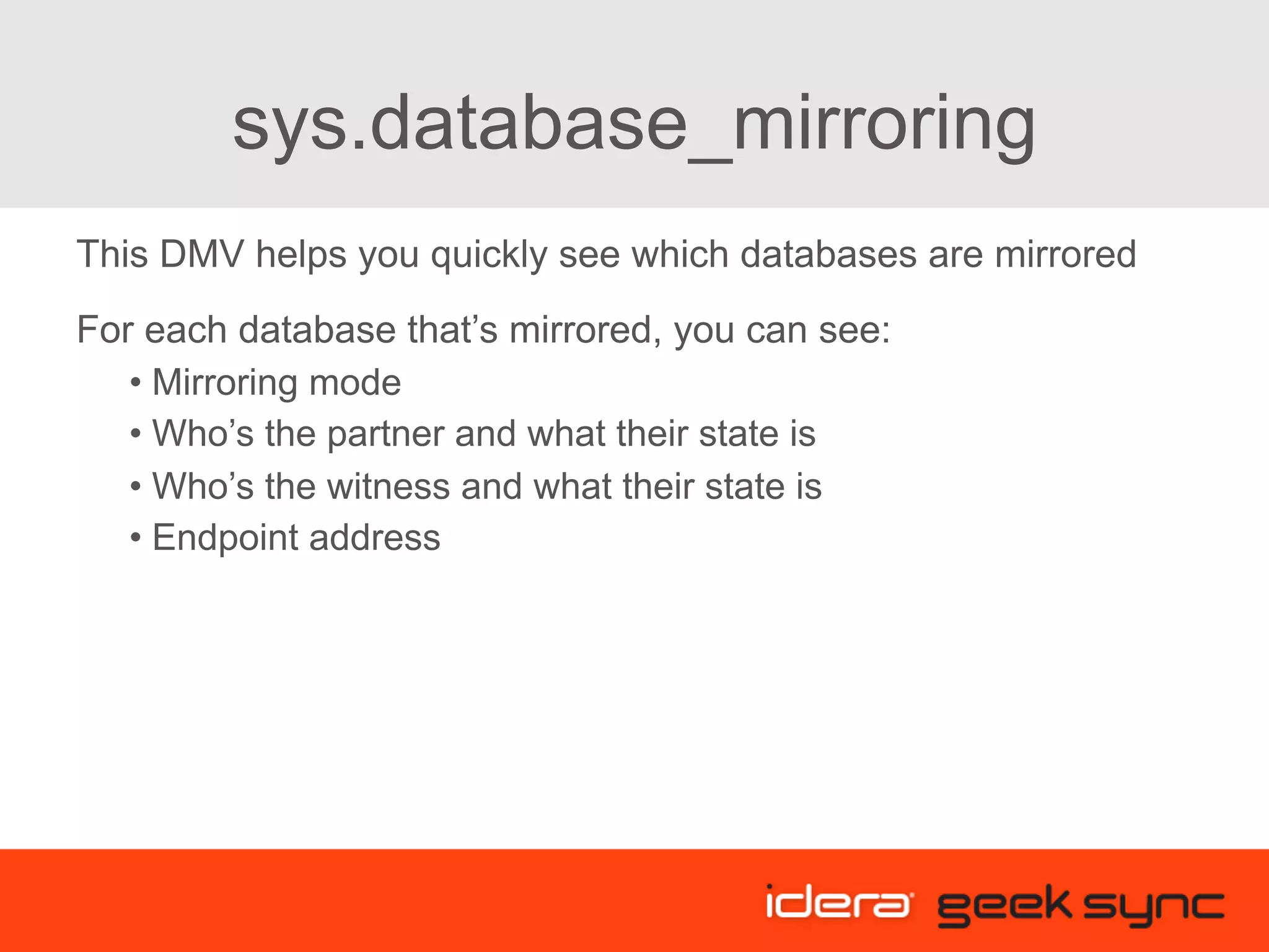 sys.database_mirroring This DMV helps you quickly see which databases are mirrored For each database that’s mirrored, you can see: • Mirroring mode • Who’s the partner and what their state is • Who’s the witness and what their state is • Endpoint address 