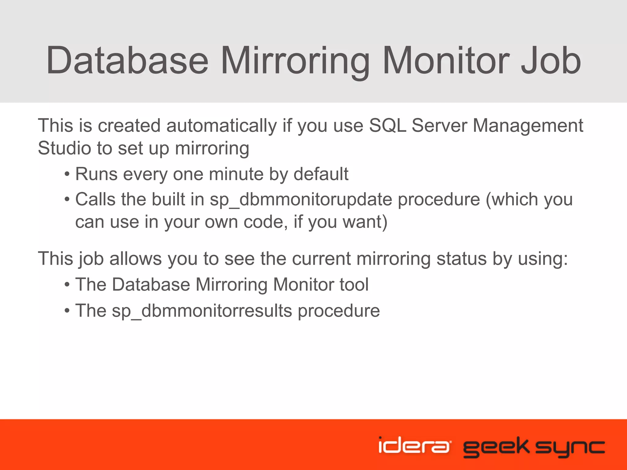 Database Mirroring Monitor Job This is created automatically if you use SQL Server Management Studio to set up mirroring • Runs every one minute by default • Calls the built in sp_dbmmonitorupdate procedure (which you can use in your own code, if you want) This job allows you to see the current mirroring status by using: • The Database Mirroring Monitor tool • The sp_dbmmonitorresults procedure 