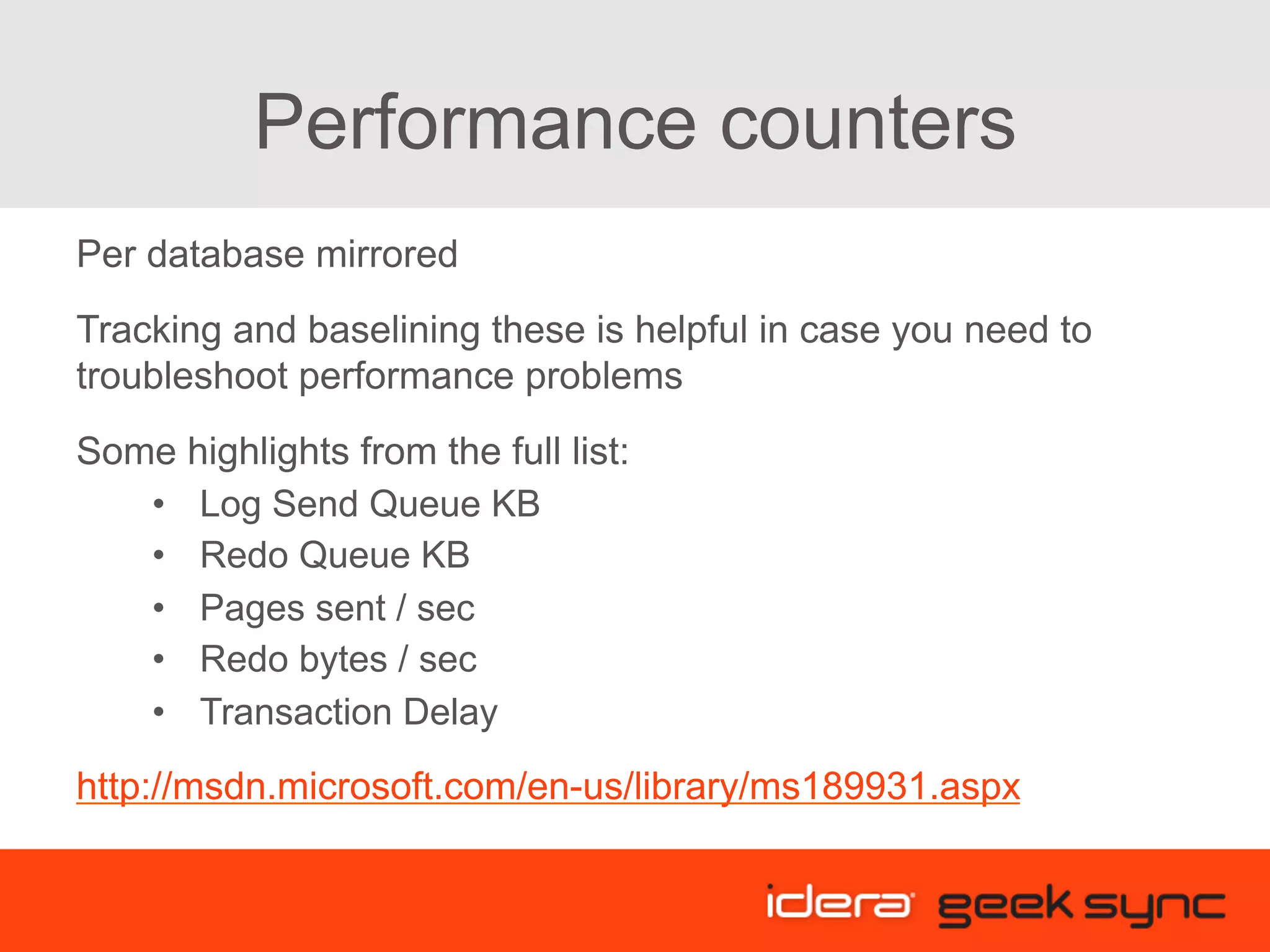 Performance counters Per database mirrored Tracking and baselining these is helpful in case you need to troubleshoot performance problems Some highlights from the full list: •  Log Send Queue KB •  Redo Queue KB •  Pages sent / sec •  Redo bytes / sec •  Transaction Delay http://msdn.microsoft.com/en-us/library/ms189931.aspx 