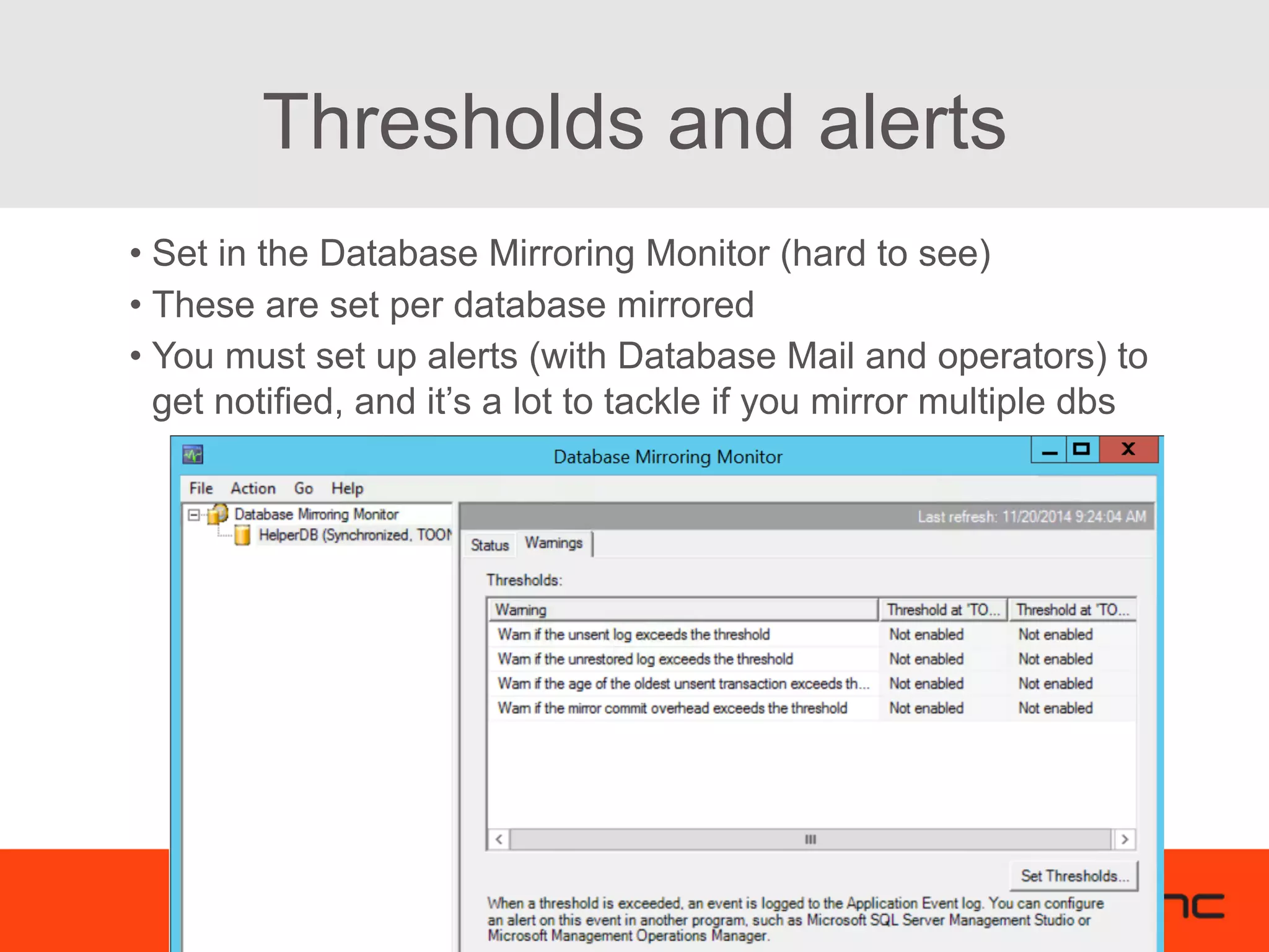 Thresholds and alerts • Set in the Database Mirroring Monitor (hard to see) • These are set per database mirrored • You must set up alerts (with Database Mail and operators) to get notified, and it’s a lot to tackle if you mirror multiple dbs 