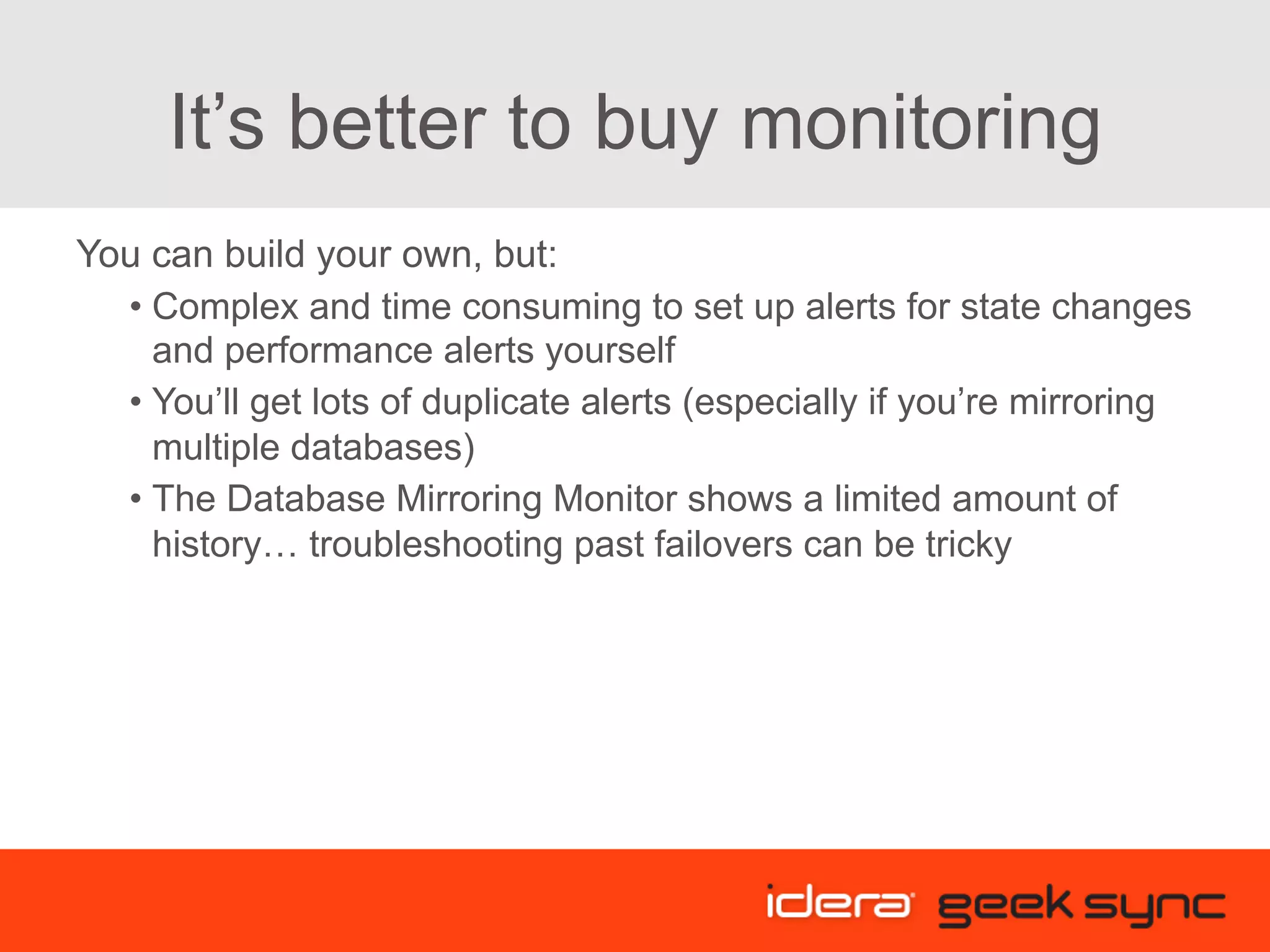 It’s better to buy monitoring You can build your own, but: • Complex and time consuming to set up alerts for state changes and performance alerts yourself • You’ll get lots of duplicate alerts (especially if you’re mirroring multiple databases) • The Database Mirroring Monitor shows a limited amount of history… troubleshooting past failovers can be tricky 