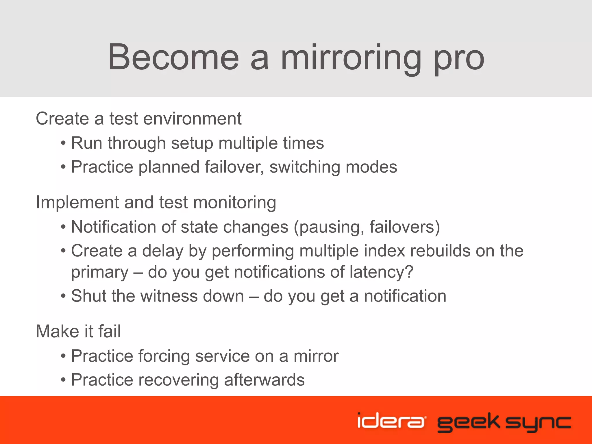 Become a mirroring pro Create a test environment • Run through setup multiple times • Practice planned failover, switching modes Implement and test monitoring • Notification of state changes (pausing, failovers) • Create a delay by performing multiple index rebuilds on the primary – do you get notifications of latency? • Shut the witness down – do you get a notification Make it fail • Practice forcing service on a mirror • Practice recovering afterwards 