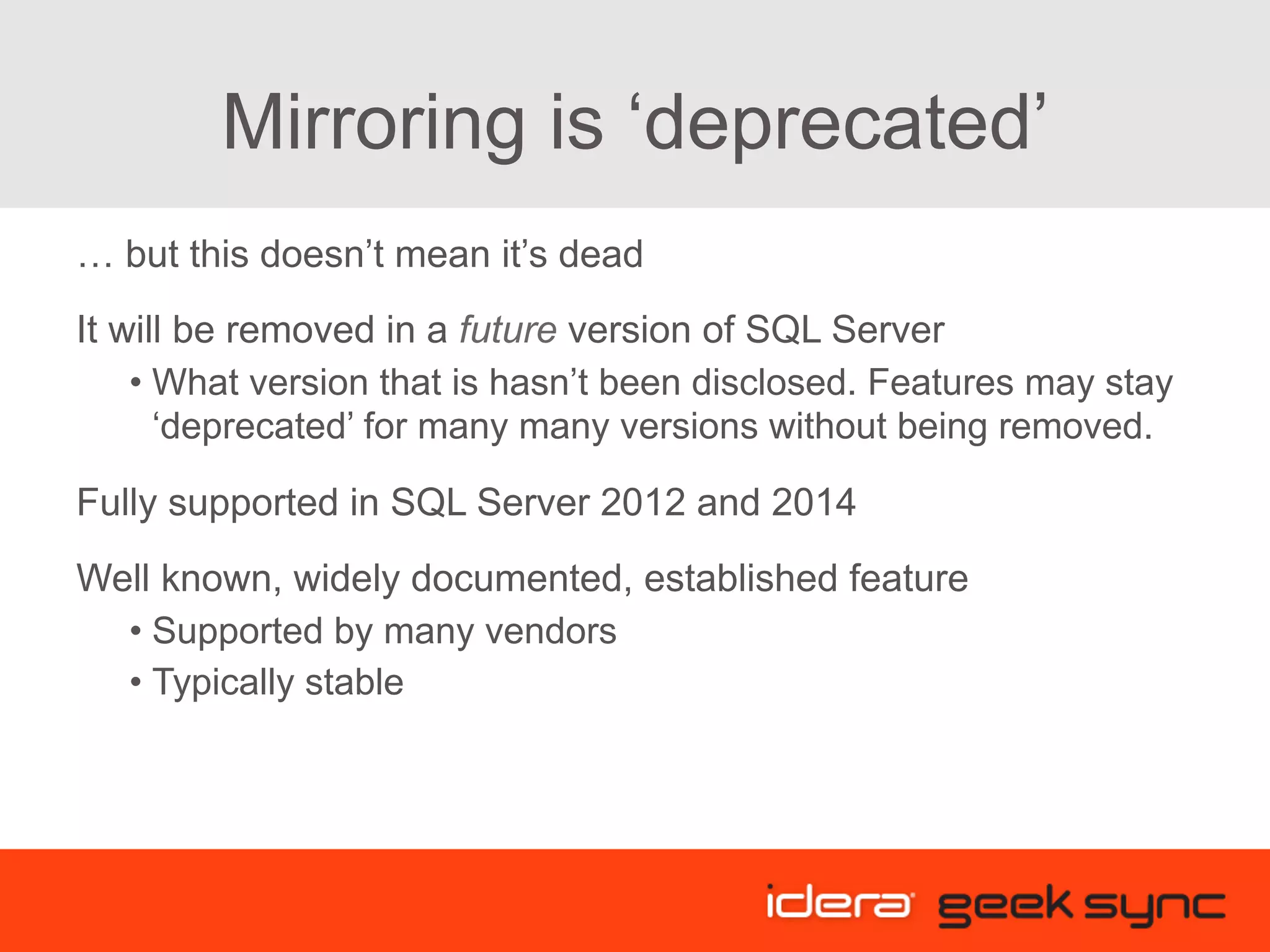 Mirroring is ‘deprecated’ … but this doesn’t mean it’s dead It will be removed in a future version of SQL Server • What version that is hasn’t been disclosed. Features may stay ‘deprecated’ for many many versions without being removed. Fully supported in SQL Server 2012 and 2014 Well known, widely documented, established feature • Supported by many vendors • Typically stable 