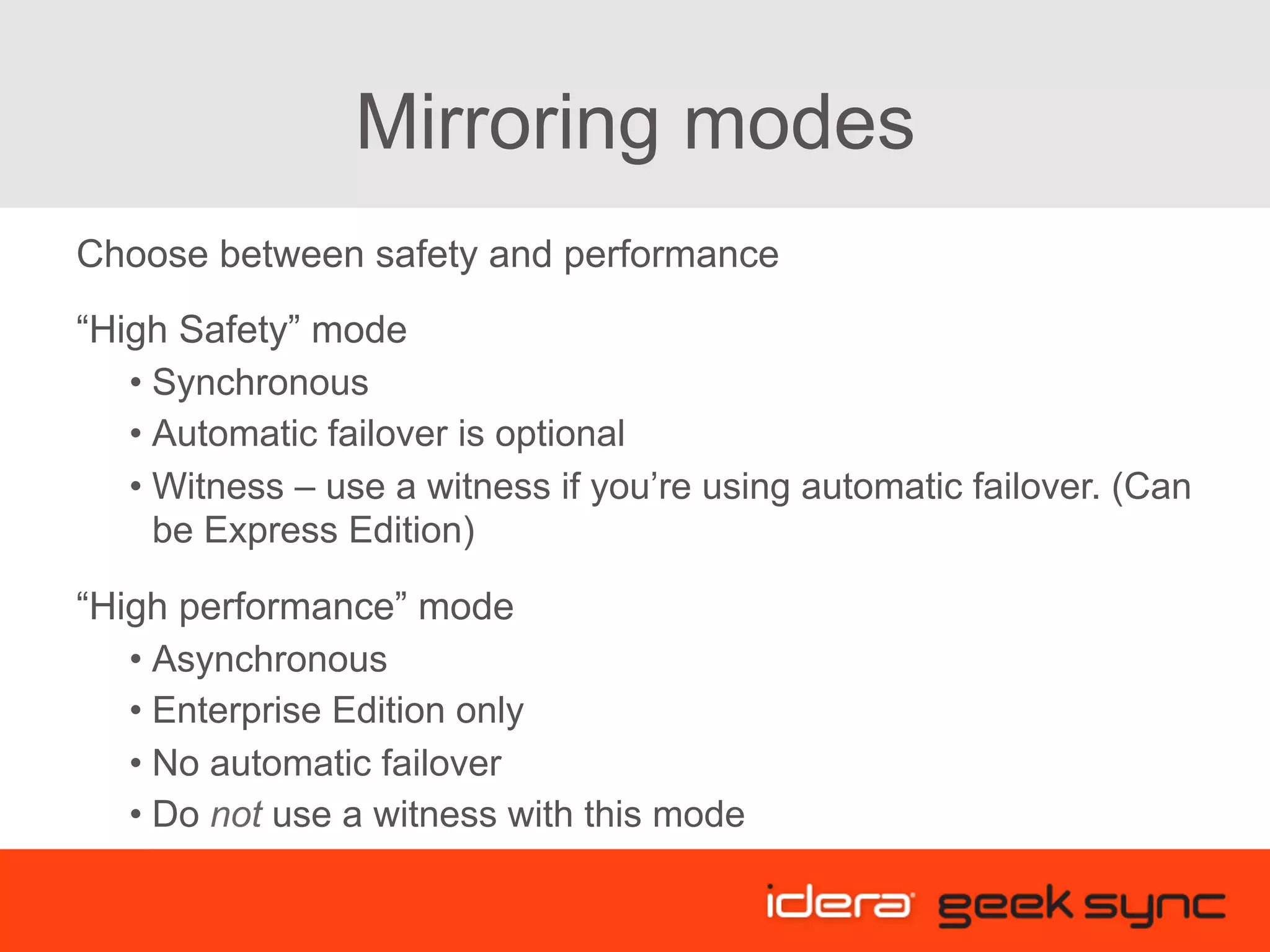 Mirroring modes Choose between safety and performance “High Safety” mode • Synchronous • Automatic failover is optional • Witness – use a witness if you’re using automatic failover. (Can be Express Edition) “High performance” mode • Asynchronous • Enterprise Edition only • No automatic failover • Do not use a witness with this mode 
