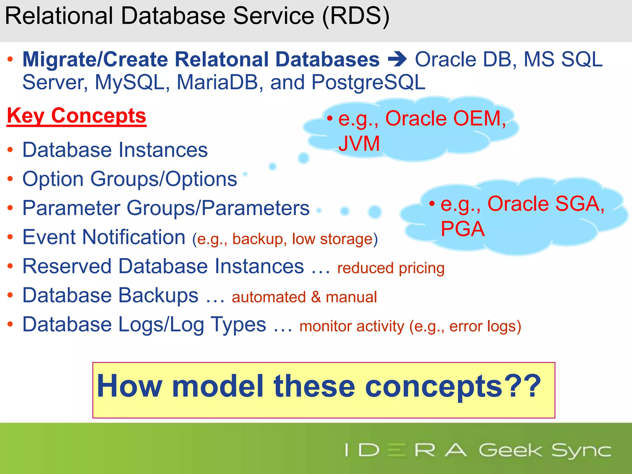 Relational Database Service (RDS) • Migrate/Create Relatonal Databases  Oracle DB, MS SQL Server, MySQL, MariaDB, and PostgreSQL Key Concepts • Database Instances • Option Groups/Options • Parameter Groups/Parameters • Event Notification (e.g., backup, low storage) • Reserved Database Instances … reduced pricing • Database Backups … automated & manual • Database Logs/Log Types … monitor activity (e.g., error logs) How model these concepts?? • e.g., Oracle OEM, JVM • e.g., Oracle SGA, PGA 