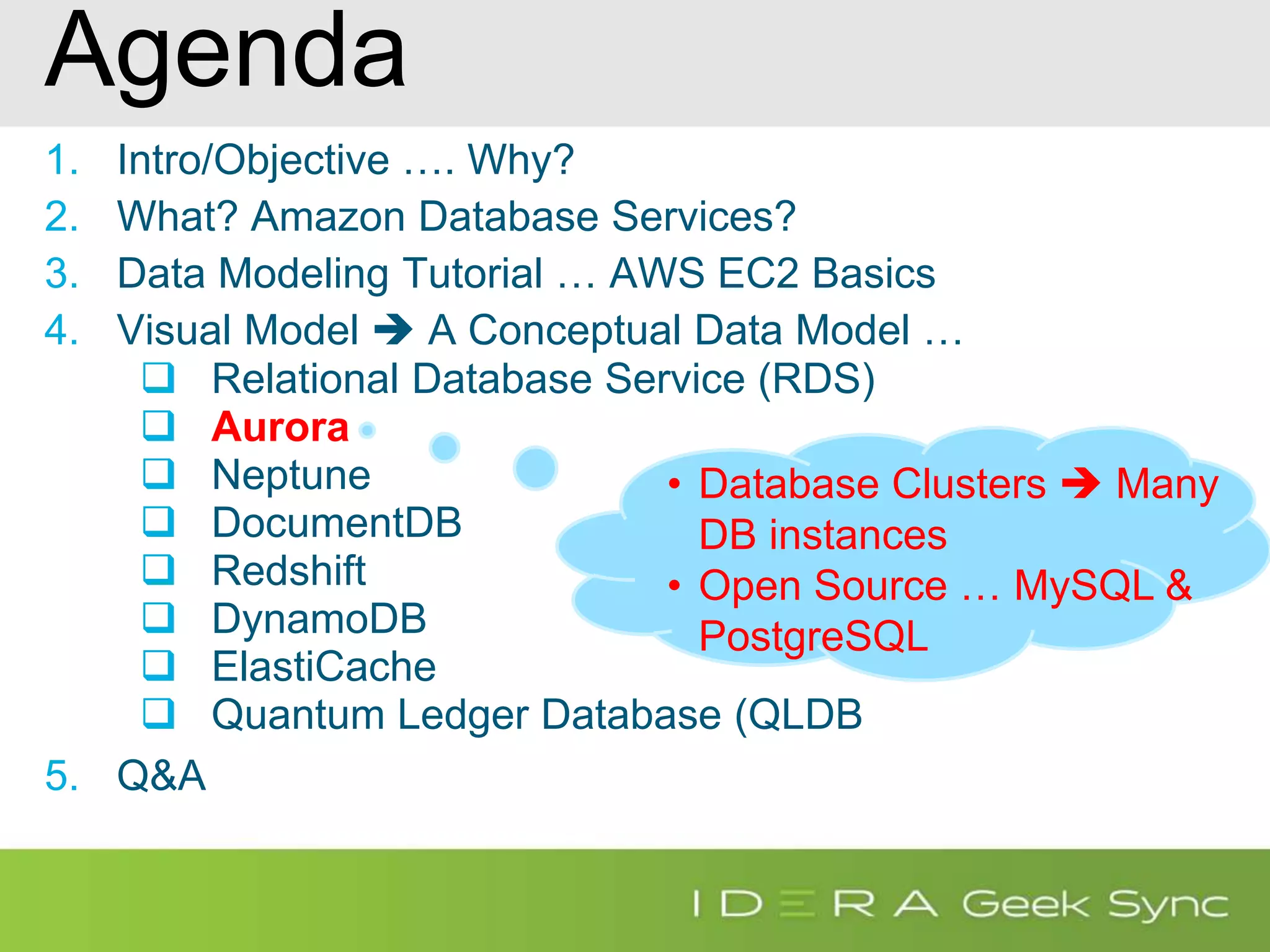 Agenda 1. Intro/Objective …. Why? 2. What? Amazon Database Services? 3. Data Modeling Tutorial … AWS EC2 Basics 4. Visual Model  A Conceptual Data Model …  Relational Database Service (RDS)  Aurora  Neptune  DocumentDB  Redshift  DynamoDB  ElastiCache  Quantum Ledger Database (QLDB 5. Q&A • Database Clusters  Many DB instances • Open Source … MySQL & PostgreSQL 