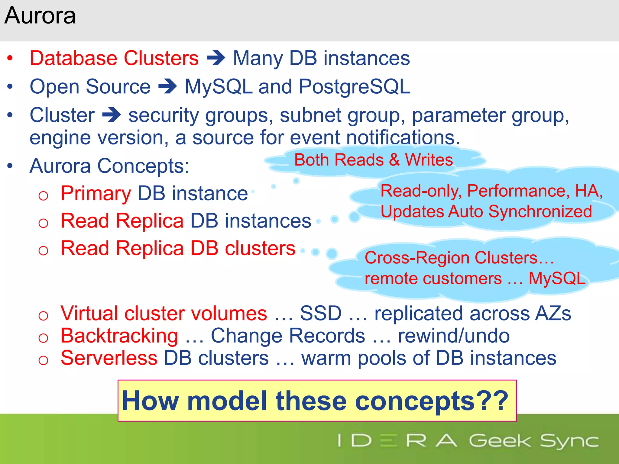 Aurora • Database Clusters  Many DB instances • Open Source  MySQL and PostgreSQL • Cluster  security groups, subnet group, parameter group, engine version, a source for event notifications. • Aurora Concepts: o Primary DB instance o Read Replica DB instances o Read Replica DB clusters o Virtual cluster volumes … SSD … replicated across AZs o Backtracking … Change Records … rewind/undo o Serverless DB clusters … warm pools of DB instances How model these concepts?? Both Reads & Writes Read-only, Performance, HA, Updates Auto Synchronized Cross-Region Clusters… remote customers … MySQL 
