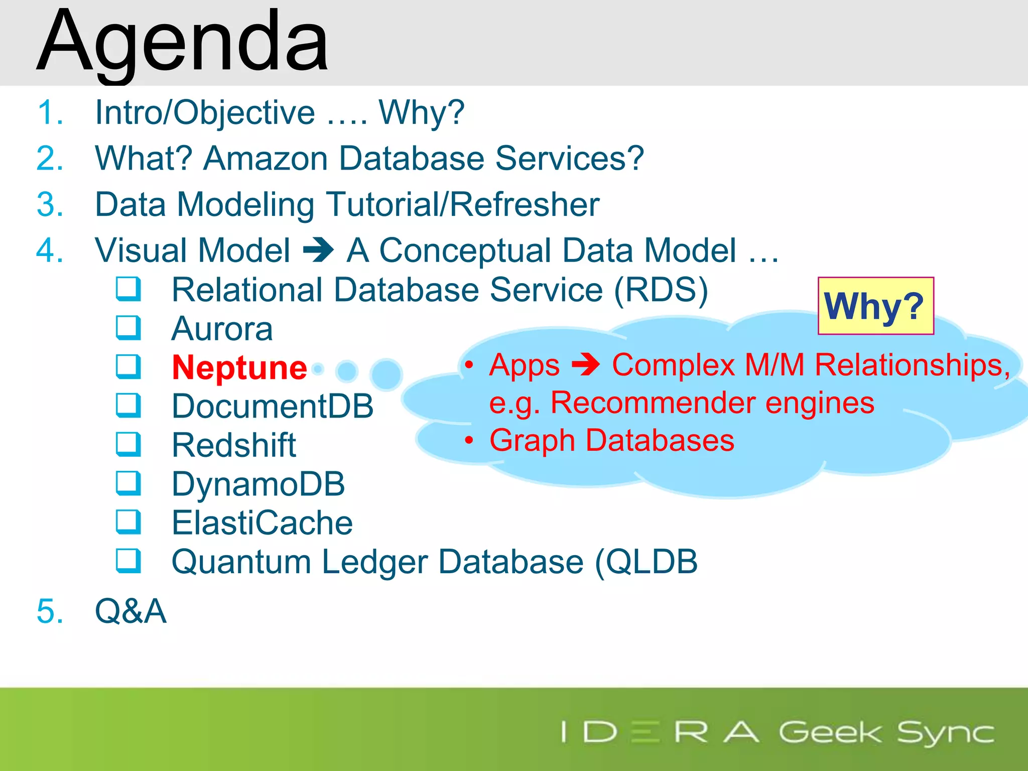 Agenda 1. Intro/Objective …. Why? 2. What? Amazon Database Services? 3. Data Modeling Tutorial/Refresher 4. Visual Model  A Conceptual Data Model …  Relational Database Service (RDS)  Aurora  Neptune  DocumentDB  Redshift  DynamoDB  ElastiCache  Quantum Ledger Database (QLDB 5. Q&A • Apps  Complex M/M Relationships, e.g. Recommender engines • Graph Databases Why? 
