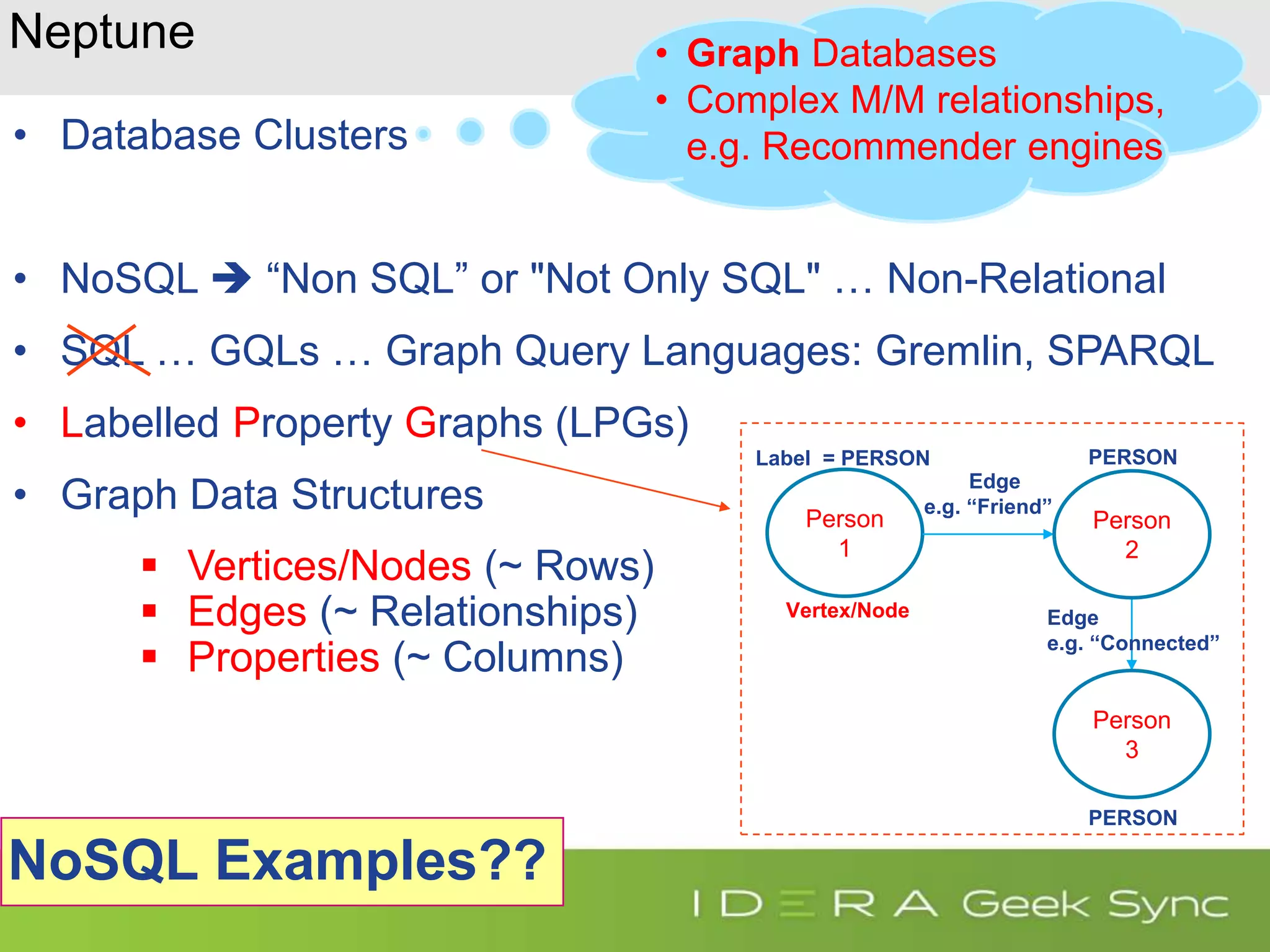 Neptune • Database Clusters • NoSQL  “Non SQL” or "Not Only SQL" … Non-Relational • SQL … GQLs … Graph Query Languages: Gremlin, SPARQL • Labelled Property Graphs (LPGs) • Graph Data Structures  Vertices/Nodes (~ Rows)  Edges (~ Relationships)  Properties (~ Columns) Person 1 Person 3 Person 2 Edge e.g. “Friend” Edge e.g. “Connected” Label = PERSON PERSON PERSON Vertex/Node • Graph Databases • Complex M/M relationships, e.g. Recommender engines NoSQL Examples?? 