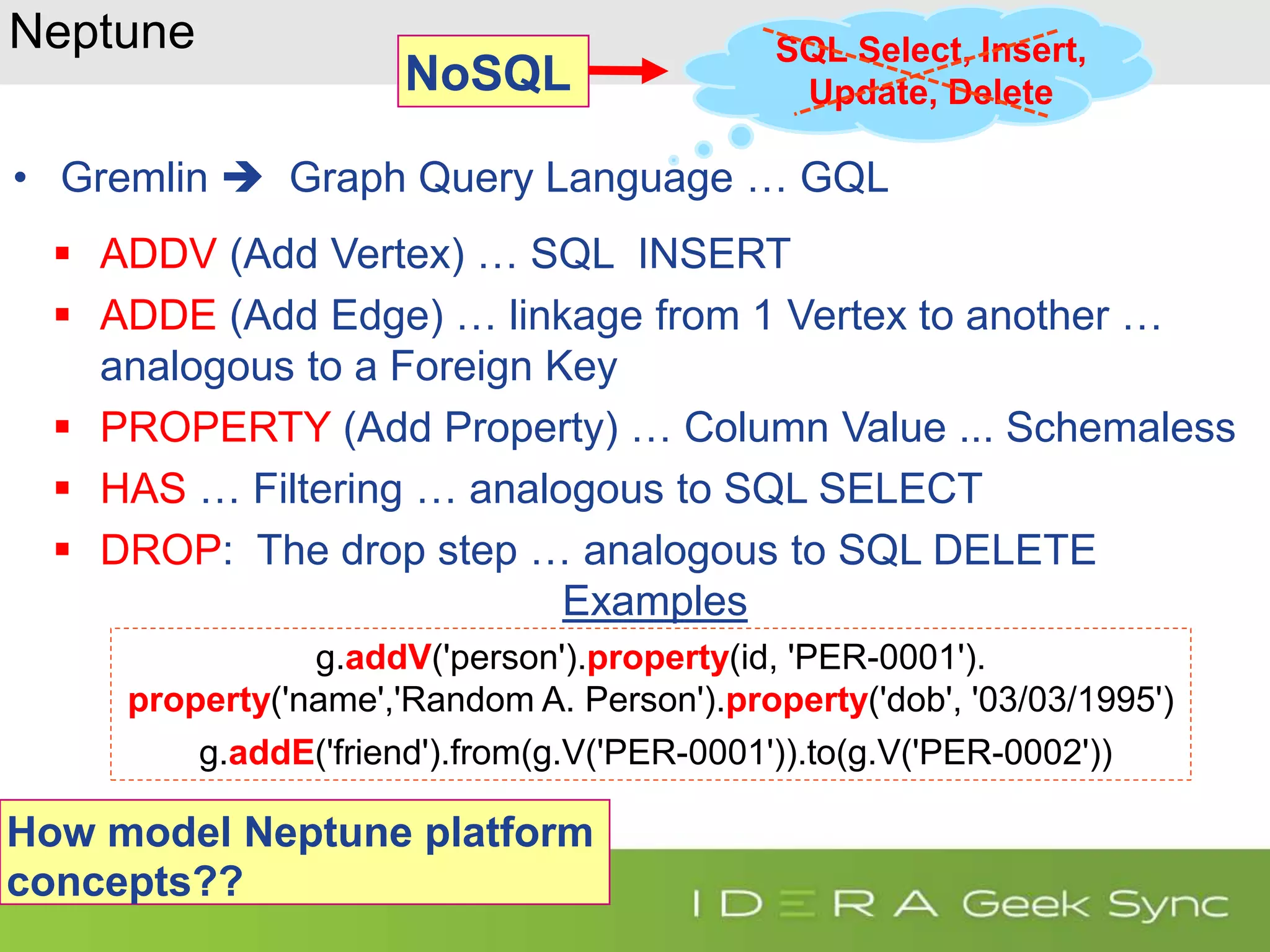 Neptune • Gremlin  Graph Query Language … GQL  ADDV (Add Vertex) … SQL INSERT  ADDE (Add Edge) … linkage from 1 Vertex to another … analogous to a Foreign Key  PROPERTY (Add Property) … Column Value ... Schemaless  HAS … Filtering … analogous to SQL SELECT  DROP: The drop step … analogous to SQL DELETE Examples g.addV('person').property(id, 'PER-0001'). property('name','Random A. Person').property('dob', '03/03/1995') g.addE('friend').from(g.V('PER-0001')).to(g.V('PER-0002')) SQL Select, Insert, Update, Delete How model Neptune platform concepts?? NoSQL 